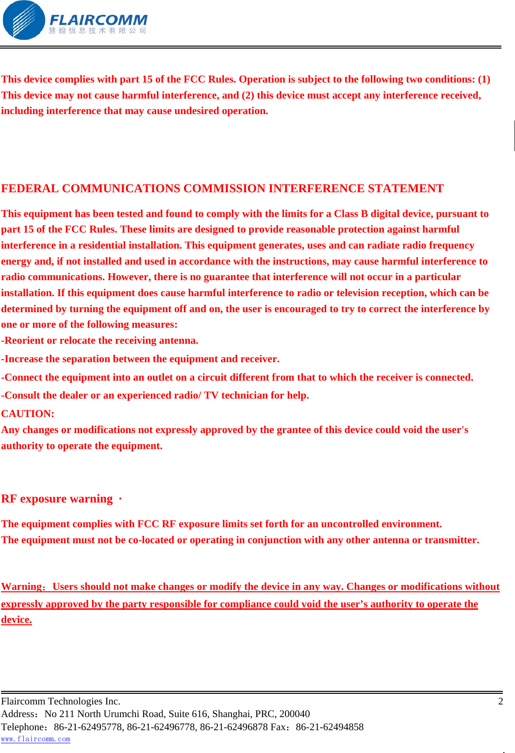                                                           Flaircomm Technologies Inc.                                                                                                                                            2  Address：No 211 North Urumchi Road, Suite 616, Shanghai, PRC, 200040 Telephone：86-21-62495778, 86-21-62496778, 86-21-62496878 Fax：86-21-62494858 www.flaircomm.com .  This device complies with part 15 of the FCC Rules. Operation is subject to the following two conditions: (1) This device may not cause harmful interference, and (2) this device must accept any interference received, including interference that may cause undesired operation.   FEDERAL COMMUNICATIONS COMMISSION INTERFERENCE STATEMENT This equipment has been tested and found to comply with the limits for a Class B digital device, pursuant to part 15 of the FCC Rules. These limits are designed to provide reasonable protection against harmful interference in a residential installation. This equipment generates, uses and can radiate radio frequency energy and, if not installed and used in accordance with the instructions, may cause harmful interference to radio communications. However, there is no guarantee that interference will not occur in a particular installation. If this equipment does cause harmful interference to radio or television reception, which can be determined by turning the equipment off and on, the user is encouraged to try to correct the interference by one or more of the following measures: -Reorient or relocate the receiving antenna. -Increase the separation between the equipment and receiver. -Connect the equipment into an outlet on a circuit different from that to which the receiver is connected. -Consult the dealer or an experienced radio/ TV technician for help. CAUTION: Any changes or modifications not expressly approved by the grantee of this device could void the user's authority to operate the equipment.  RF exposure warning  &middot;       The equipment complies with FCC RF exposure limits set forth for an uncontrolled environment. The equipment must not be co-located or operating in conjunction with any other antenna or transmitter.  Warning：Users should not make changes or modify the device in any way. Changes or modifications without expressly approved by the party responsible for compliance could void the user&rsquo;s authority to operate the device. 