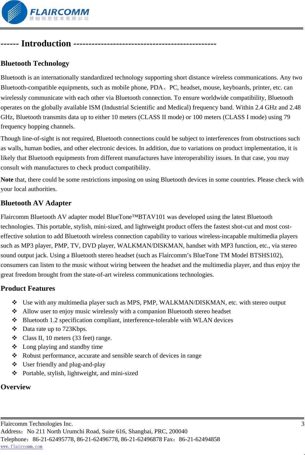                                                           Flaircomm Technologies Inc.                                                                                                                                            3  Address：No 211 North Urumchi Road, Suite 616, Shanghai, PRC, 200040 Telephone：86-21-62495778, 86-21-62496778, 86-21-62496878 Fax：86-21-62494858 www.flaircomm.com . ------ Introduction ----------------------------------------------- Bluetooth Technology Bluetooth is an internationally standardized technology supporting short distance wireless communications. Any two Bluetooth-compatible equipments, such as mobile phone, PDA、PC, headset, mouse, keyboards, printer, etc. can wirelessly communicate with each other via Bluetooth connection. To ensure worldwide compatibility, Bluetooth operates on the globally available ISM (Industrial Scientific and Medical) frequency band. Within 2.4 GHz and 2.48 GHz, Bluetooth transmits data up to either 10 meters (CLASS II mode) or 100 meters (CLASS I mode) using 79 frequency hopping channels. Though line-of-sight is not required, Bluetooth connections could be subject to interferences from obstructions such as walls, human bodies, and other electronic devices. In addition, due to variations on product implementation, it is likely that Bluetooth equipments from different manufactures have interoperability issues. In that case, you may consult with manufactures to check product compatibility. Note that, there could be some restrictions imposing on using Bluetooth devices in some countries. Please check with your local authorities. Bluetooth AV Adapter Flaircomm Bluetooth AV adapter model BlueTone&trade;BTAV101 was developed using the latest Bluetooth technologies. This portable, stylish, mini-sized, and lightweight product offers the fastest shot-cut and most cost-effective solution to add Bluetooth wireless connection capability to various wireless-incapable multimedia players such as MP3 player, PMP, TV, DVD player, WALKMAN/DISKMAN, handset with MP3 function, etc., via stereo sound output jack. Using a Bluetooth stereo headset (such as Flaircomm&rsquo;s BlueTone TM Model BTSHS102), consumers can listen to the music without wiring between the headset and the multimedia player, and thus enjoy the great freedom brought from the state-of-art wireless communications technologies.  Product Features  Use with any multimedia player such as MPS, PMP, WALKMAN/DISKMAN, etc. with stereo output  Allow user to enjoy music wirelessly with a companion Bluetooth stereo headset  Bluetooth 1.2 specification compliant, interference-tolerable with WLAN devices  Data rate up to 723Kbps.  Class II, 10 meters (33 feet) range.  Long playing and standby time  Robust performance, accurate and sensible search of devices in range  User friendly and plug-and-play  Portable, stylish, lightweight, and mini-sized Overview 