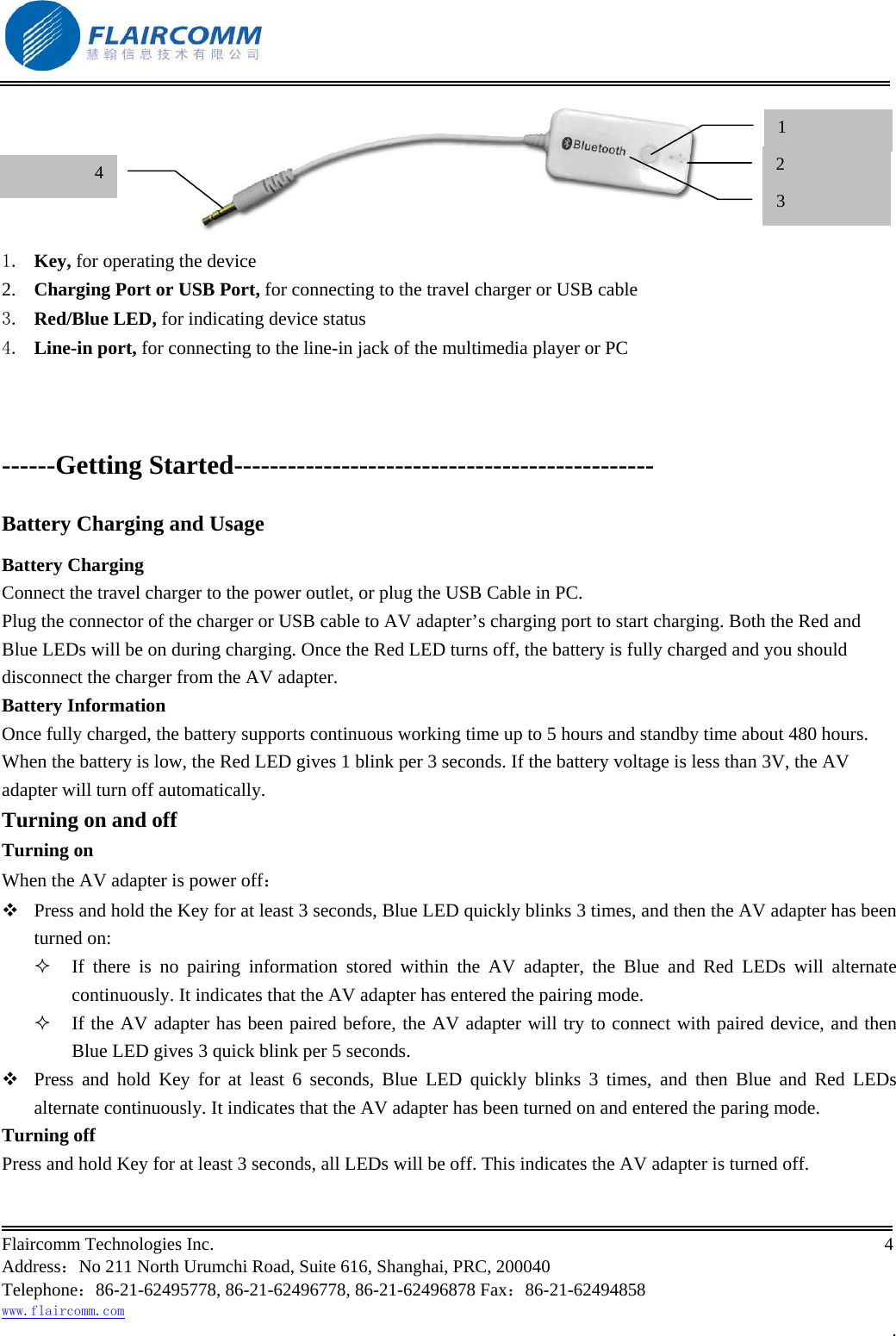                                                           Flaircomm Technologies Inc.                                                                                                                                            4  Address：No 211 North Urumchi Road, Suite 616, Shanghai, PRC, 200040 Telephone：86-21-62495778, 86-21-62496778, 86-21-62496878 Fax：86-21-62494858 www.flaircomm.com .  1.  Key, for operating the device 2.  Charging Port or USB Port, for connecting to the travel charger or USB cable 3.  Red/Blue LED, for indicating device status 4.  Line-in port, for connecting to the line-in jack of the multimedia player or PC   ------Getting Started----------------------------------------------- Battery Charging and Usage Battery Charging Connect the travel charger to the power outlet, or plug the USB Cable in PC. Plug the connector of the charger or USB cable to AV adapter&rsquo;s charging port to start charging. Both the Red and Blue LEDs will be on during charging. Once the Red LED turns off, the battery is fully charged and you should disconnect the charger from the AV adapter. Battery Information Once fully charged, the battery supports continuous working time up to 5 hours and standby time about 480 hours. When the battery is low, the Red LED gives 1 blink per 3 seconds. If the battery voltage is less than 3V, the AV adapter will turn off automatically. Turning on and off Turning on When the AV adapter is power off：  Press and hold the Key for at least 3 seconds, Blue LED quickly blinks 3 times, and then the AV adapter has been turned on:   If there is no pairing information stored within the AV adapter, the Blue and Red LEDs will alternate continuously. It indicates that the AV adapter has entered the pairing mode.    If the AV adapter has been paired before, the AV adapter will try to connect with paired device, and then Blue LED gives 3 quick blink per 5 seconds.   Press and hold Key for at least 6 seconds, Blue LED quickly blinks 3 times, and then Blue and Red LEDs alternate continuously. It indicates that the AV adapter has been turned on and entered the paring mode.  Turning off Press and hold Key for at least 3 seconds, all LEDs will be off. This indicates the AV adapter is turned off. 1 2 43 