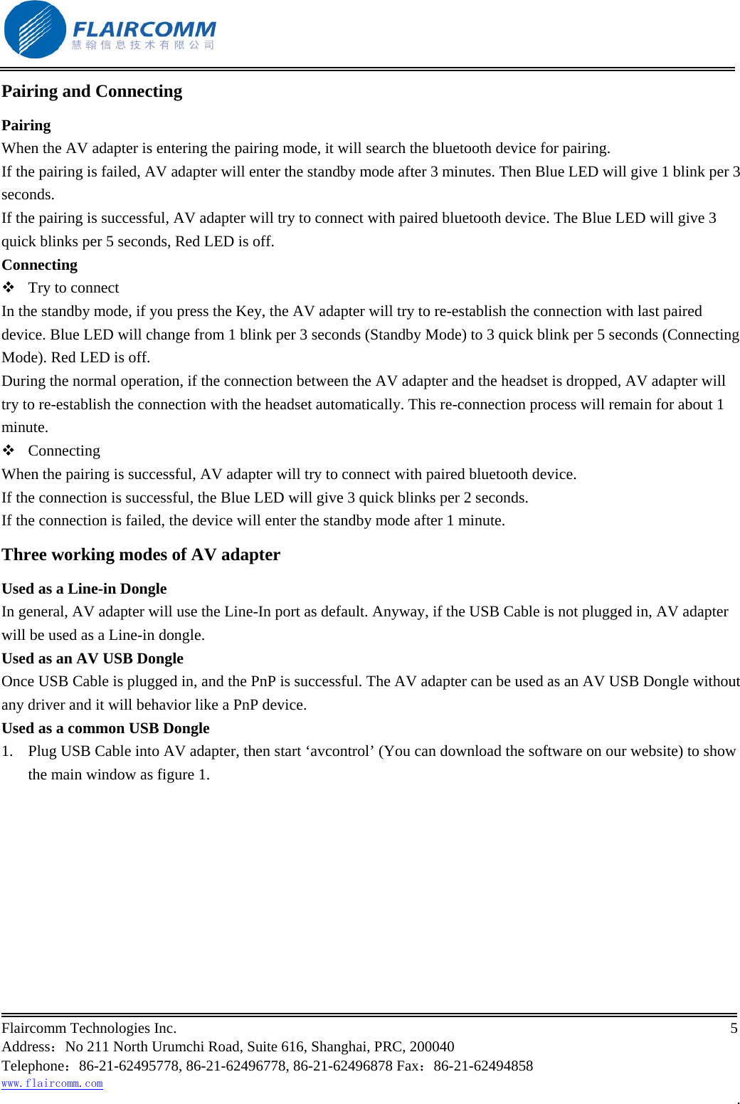                                                           Flaircomm Technologies Inc.                                                                                                                                            5  Address：No 211 North Urumchi Road, Suite 616, Shanghai, PRC, 200040 Telephone：86-21-62495778, 86-21-62496778, 86-21-62496878 Fax：86-21-62494858 www.flaircomm.com . Pairing and Connecting Pairing When the AV adapter is entering the pairing mode, it will search the bluetooth device for pairing. If the pairing is failed, AV adapter will enter the standby mode after 3 minutes. Then Blue LED will give 1 blink per 3 seconds.  If the pairing is successful, AV adapter will try to connect with paired bluetooth device. The Blue LED will give 3 quick blinks per 5 seconds, Red LED is off. Connecting  Try to connect In the standby mode, if you press the Key, the AV adapter will try to re-establish the connection with last paired device. Blue LED will change from 1 blink per 3 seconds (Standby Mode) to 3 quick blink per 5 seconds (Connecting Mode). Red LED is off. During the normal operation, if the connection between the AV adapter and the headset is dropped, AV adapter will try to re-establish the connection with the headset automatically. This re-connection process will remain for about 1 minute.  Connecting When the pairing is successful, AV adapter will try to connect with paired bluetooth device. If the connection is successful, the Blue LED will give 3 quick blinks per 2 seconds.  If the connection is failed, the device will enter the standby mode after 1 minute.  Three working modes of AV adapter Used as a Line-in Dongle In general, AV adapter will use the Line-In port as default. Anyway, if the USB Cable is not plugged in, AV adapter will be used as a Line-in dongle. Used as an AV USB Dongle Once USB Cable is plugged in, and the PnP is successful. The AV adapter can be used as an AV USB Dongle without any driver and it will behavior like a PnP device. Used as a common USB Dongle 1.  Plug USB Cable into AV adapter, then start &lsquo;avcontrol&rsquo; (You can download the software on our website) to show the main window as figure 1. 