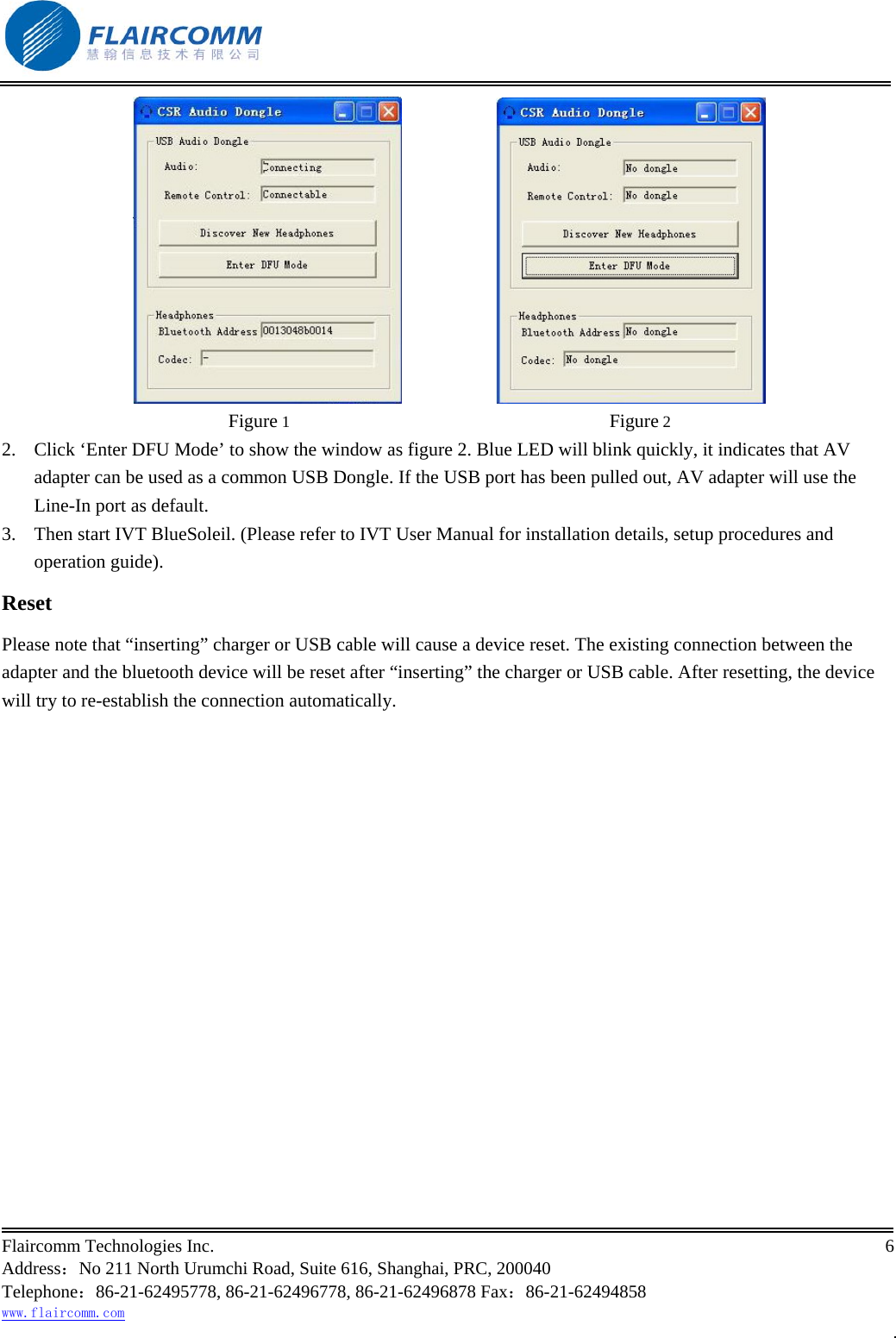                                                           Flaircomm Technologies Inc.                                                                                                                                            6  Address：No 211 North Urumchi Road, Suite 616, Shanghai, PRC, 200040 Telephone：86-21-62495778, 86-21-62496778, 86-21-62496878 Fax：86-21-62494858 www.flaircomm.com .                       Figure 1                                                                              Figure 2 2.  Click &lsquo;Enter DFU Mode&rsquo; to show the window as figure 2. Blue LED will blink quickly, it indicates that AV adapter can be used as a common USB Dongle. If the USB port has been pulled out, AV adapter will use the Line-In port as default. 3.  Then start IVT BlueSoleil. (Please refer to IVT User Manual for installation details, setup procedures and operation guide). Reset Please note that &ldquo;inserting&rdquo; charger or USB cable will cause a device reset. The existing connection between the adapter and the bluetooth device will be reset after &ldquo;inserting&rdquo; the charger or USB cable. After resetting, the device will try to re-establish the connection automatically.  
