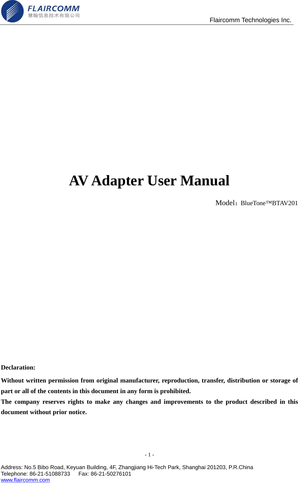                                                Flaircomm Technologies Inc.      AV Adapter User Manual                                                           Model：BlueTone&trade;BTAV201        Declaration: Without written permission from original manufacturer, reproduction, transfer, distribution or storage of part or all of the contents in this document in any form is prohibited. The company reserves rights to make any changes and improvements to the product described in this document without prior notice. - 1 -  Address: No.5 Bibo Road, Keyuan Building, 4F, Zhangjiang Hi-Tech Park, Shanghai 201203, P.R.China Telephone: 86-21-51088733   Fax: 86-21-50276101  www.flaircomm.com  