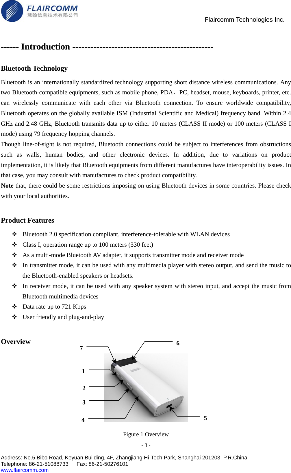                                                Flaircomm Technologies Inc. - 3 -  Address: No.5 Bibo Road, Keyuan Building, 4F, Zhangjiang Hi-Tech Park, Shanghai 201203, P.R.China Telephone: 86-21-51088733   Fax: 86-21-50276101  www.flaircomm.com  ------ Introduction ----------------------------------------------- Bluetooth Technology Bluetooth is an internationally standardized technology supporting short distance wireless communications. Any two Bluetooth-compatible equipments, such as mobile phone, PDA、PC, headset, mouse, keyboards, printer, etc. can wirelessly communicate with each other via Bluetooth connection. To ensure worldwide compatibility, Bluetooth operates on the globally available ISM (Industrial Scientific and Medical) frequency band. Within 2.4 GHz and 2.48 GHz, Bluetooth transmits data up to either 10 meters (CLASS II mode) or 100 meters (CLASS I mode) using 79 frequency hopping channels. Though line-of-sight is not required, Bluetooth connections could be subject to interferences from obstructions such as walls, human bodies, and other electronic devices. In addition, due to variations on product implementation, it is likely that Bluetooth equipments from different manufactures have interoperability issues. In that case, you may consult with manufactures to check product compatibility. Note that, there could be some restrictions imposing on using Bluetooth devices in some countries. Please check with your local authorities.  Product Features  Bluetooth 2.0 specification compliant, interference-tolerable with WLAN devices  Class I, operation range up to 100 meters (330 feet)  As a multi-mode Bluetooth AV adapter, it supports transmitter mode and receiver mode  In transmitter mode, it can be used with any multimedia player with stereo output, and send the music to the Bluetooth-enabled speakers or headsets.  In receiver mode, it can be used with any speaker system with stereo input, and accept the music from Bluetooth multimedia devices  Data rate up to 721 Kbps  User friendly and plug-and-play  Overview  Figure 1 Overview 1236 475 