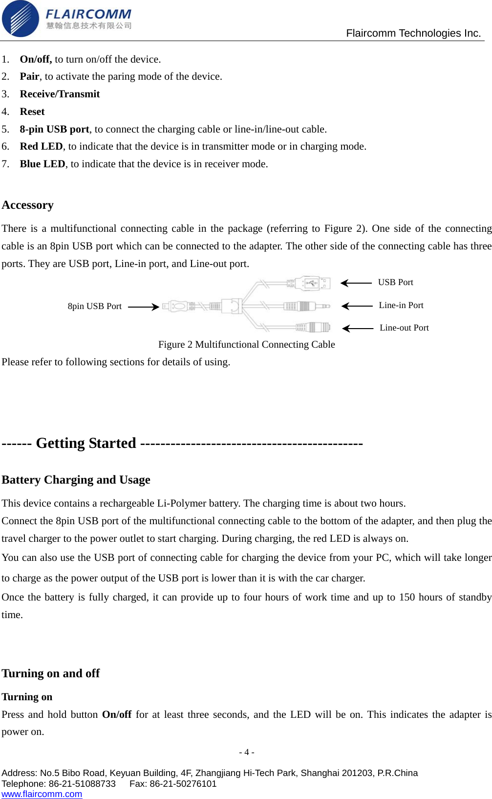                                               Flaircomm Technologies Inc. - 4 -  Address: No.5 Bibo Road, Keyuan Building, 4F, Zhangjiang Hi-Tech Park, Shanghai 201203, P.R.China Telephone: 86-21-51088733   Fax: 86-21-50276101  www.flaircomm.com  1.  On/off, to turn on/off the device. 2.  Pair, to activate the paring mode of the device. 3.  Receive/Transmit 4.  Reset 5.  8-pin USB port, to connect the charging cable or line-in/line-out cable.   6.  Red LED, to indicate that the device is in transmitter mode or in charging mode.   7.  Blue LED, to indicate that the device is in receiver mode.  Accessory There is a multifunctional connecting cable in the package (referring to Figure 2). One side of the connecting cable is an 8pin USB port which can be connected to the adapter. The other side of the connecting cable has three ports. They are USB port, Line-in port, and Line-out port.  Figure 2 Multifunctional Connecting Cable Please refer to following sections for details of using.  ------ Getting Started -------------------------------------------- Battery Charging and Usage This device contains a rechargeable Li-Polymer battery. The charging time is about two hours.   Connect the 8pin USB port of the multifunctional connecting cable to the bottom of the adapter, and then plug the travel charger to the power outlet to start charging. During charging, the red LED is always on. You can also use the USB port of connecting cable for charging the device from your PC, which will take longer to charge as the power output of the USB port is lower than it is with the car charger.     Once the battery is fully charged, it can provide up to four hours of work time and up to 150 hours of standby time.    Turning on and off Turning on Press and hold button On/off for at least three seconds, and the LED will be on. This indicates the adapter is power on.   8pin USB PortUSB Port Line-in Port Line-out Port 