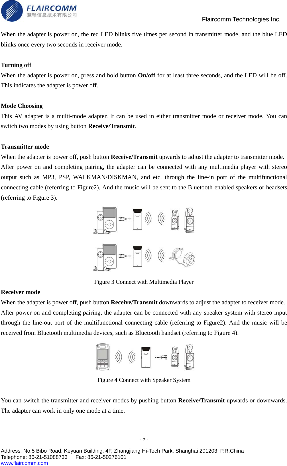                                                Flaircomm Technologies Inc. When the adapter is power on, the red LED blinks five times per second in transmitter mode, and the blue LED blinks once every two seconds in receiver mode.  Turning off When the adapter is power on, press and hold button On/off for at least three seconds, and the LED will be off. This indicates the adapter is power off.    Mode Choosing This AV adapter is a multi-mode adapter. It can be used in either transmitter mode or receiver mode. You can switch two modes by using button Receive/Transmit.  Transmitter mode When the adapter is power off, push button Receive/Transmit upwards to adjust the adapter to transmitter mode.   After power on and completing pairing, the adapter can be connected with any multimedia player with stereo output such as MP3, PSP, WALKMAN/DISKMAN, and etc. through the line-in port of the multifunctional connecting cable (referring to Figure2). And the music will be sent to the Bluetooth-enabled speakers or headsets (referring to Figure 3).   Figure 3 Connect with Multimedia Player Receiver mode When the adapter is power off, push button Receive/Transmit downwards to adjust the adapter to receiver mode. After power on and completing pairing, the adapter can be connected with any speaker system with stereo input through the line-out port of the multifunctional connecting cable (referring to Figure2). And the music will be received from Bluetooth multimedia devices, such as Bluetooth handset (referring to Figure 4).  Figure 4 Connect with Speaker System  You can switch the transmitter and receiver modes by pushing button Receive/Transmit upwards or downwards. The adapter can work in only one mode at a time.  - 5 -  Address: No.5 Bibo Road, Keyuan Building, 4F, Zhangjiang Hi-Tech Park, Shanghai 201203, P.R.China Telephone: 86-21-51088733   Fax: 86-21-50276101  www.flaircomm.com  