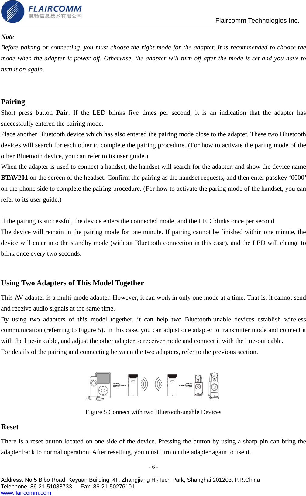                                               Flaircomm Technologies Inc. Note Before pairing or connecting, you must choose the right mode for the adapter. It is recommended to choose the mode when the adapter is power off. Otherwise, the adapter will turn off after the mode is set and you have to   turn it on again.   Pairing  Short press button Pair. If the LED blinks five times per second, it is an indication that the adapter has successfully entered the pairing mode. Place another Bluetooth device which has also entered the pairing mode close to the adapter. These two Bluetooth devices will search for each other to complete the pairing procedure. (For how to activate the paring mode of the other Bluetooth device, you can refer to its user guide.) When the adapter is used to connect a handset, the handset will search for the adapter, and show the device name BTAV201 on the screen of the headset. Confirm the pairing as the handset requests, and then enter passkey &lsquo;0000&rsquo; on the phone side to complete the pairing procedure. (For how to activate the paring mode of the handset, you can refer to its user guide.)  If the pairing is successful, the device enters the connected mode, and the LED blinks once per second. The device will remain in the pairing mode for one minute. If pairing cannot be finished within one minute, the device will enter into the standby mode (without Bluetooth connection in this case), and the LED will change to blink once every two seconds.  Using Two Adapters of This Model Together   This AV adapter is a multi-mode adapter. However, it can work in only one mode at a time. That is, it cannot send and receive audio signals at the same time.   By using two adapters of this model together, it can help two Bluetooth-unable devices establish wireless communication (referring to Figure 5). In this case, you can adjust one adapter to transmitter mode and connect it with the line-in cable, and adjust the other adapter to receiver mode and connect it with the line-out cable. For details of the pairing and connecting between the two adapters, refer to the previous section.  Figure 5 Connect with two Bluetooth-unable Devices Reset There is a reset button located on one side of the device. Pressing the button by using a sharp pin can bring the adapter back to normal operation. After resetting, you must turn on the adapter again to use it. - 6 -  Address: No.5 Bibo Road, Keyuan Building, 4F, Zhangjiang Hi-Tech Park, Shanghai 201203, P.R.China Telephone: 86-21-51088733   Fax: 86-21-50276101  www.flaircomm.com  