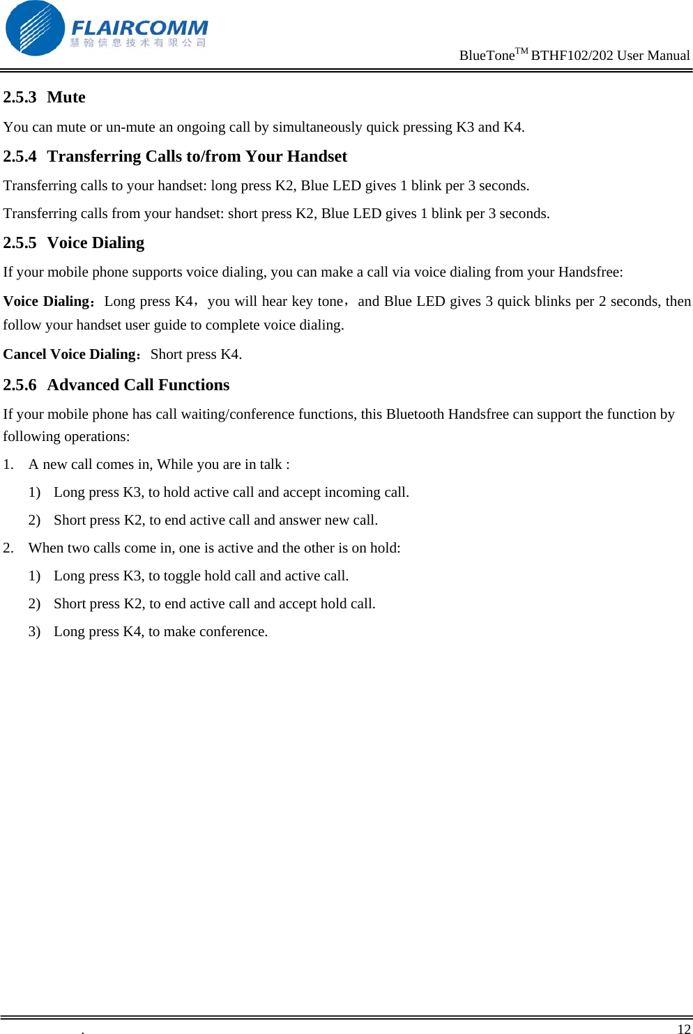                                                                     BlueToneTM BTHF102/202 User Manual   .       12    2.5.3 Mute You can mute or un-mute an ongoing call by simultaneously quick pressing K3 and K4. 2.5.4 Transferring Calls to/from Your Handset Transferring calls to your handset: long press K2, Blue LED gives 1 blink per 3 seconds. Transferring calls from your handset: short press K2, Blue LED gives 1 blink per 3 seconds. 2.5.5 Voice Dialing If your mobile phone supports voice dialing, you can make a call via voice dialing from your Handsfree: Voice Dialing：Long press K4，you will hear key tone，and Blue LED gives 3 quick blinks per 2 seconds, then follow your handset user guide to complete voice dialing. Cancel Voice Dialing：Short press K4. 2.5.6 Advanced Call Functions If your mobile phone has call waiting/conference functions, this Bluetooth Handsfree can support the function by following operations: 1. A new call comes in, While you are in talk : 1) Long press K3, to hold active call and accept incoming call.  2) Short press K2, to end active call and answer new call. 2. When two calls come in, one is active and the other is on hold: 1) Long press K3, to toggle hold call and active call. 2) Short press K2, to end active call and accept hold call. 3) Long press K4, to make conference.  