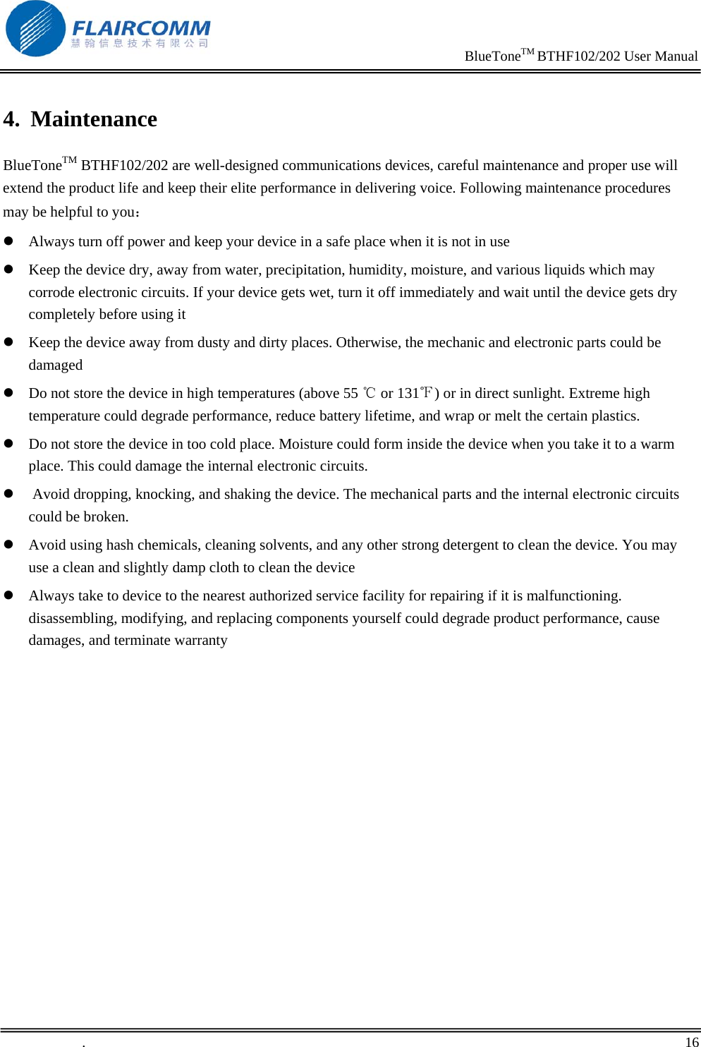                                                                     BlueToneTM BTHF102/202 User Manual   .       16    4. Maintenance BlueToneTM BTHF102/202 are well-designed communications devices, careful maintenance and proper use will extend the product life and keep their elite performance in delivering voice. Following maintenance procedures may be helpful to you： z Always turn off power and keep your device in a safe place when it is not in use z Keep the device dry, away from water, precipitation, humidity, moisture, and various liquids which may corrode electronic circuits. If your device gets wet, turn it off immediately and wait until the device gets dry completely before using it z Keep the device away from dusty and dirty places. Otherwise, the mechanic and electronic parts could be damaged  z Do not store the device in high temperatures (above 55   or 131 ) or in direct sunlight. Extreme high ℃℉temperature could degrade performance, reduce battery lifetime, and wrap or melt the certain plastics.  z Do not store the device in too cold place. Moisture could form inside the device when you take it to a warm place. This could damage the internal electronic circuits. z  Avoid dropping, knocking, and shaking the device. The mechanical parts and the internal electronic circuits could be broken.  z Avoid using hash chemicals, cleaning solvents, and any other strong detergent to clean the device. You may use a clean and slightly damp cloth to clean the device  z Always take to device to the nearest authorized service facility for repairing if it is malfunctioning. disassembling, modifying, and replacing components yourself could degrade product performance, cause damages, and terminate warranty 