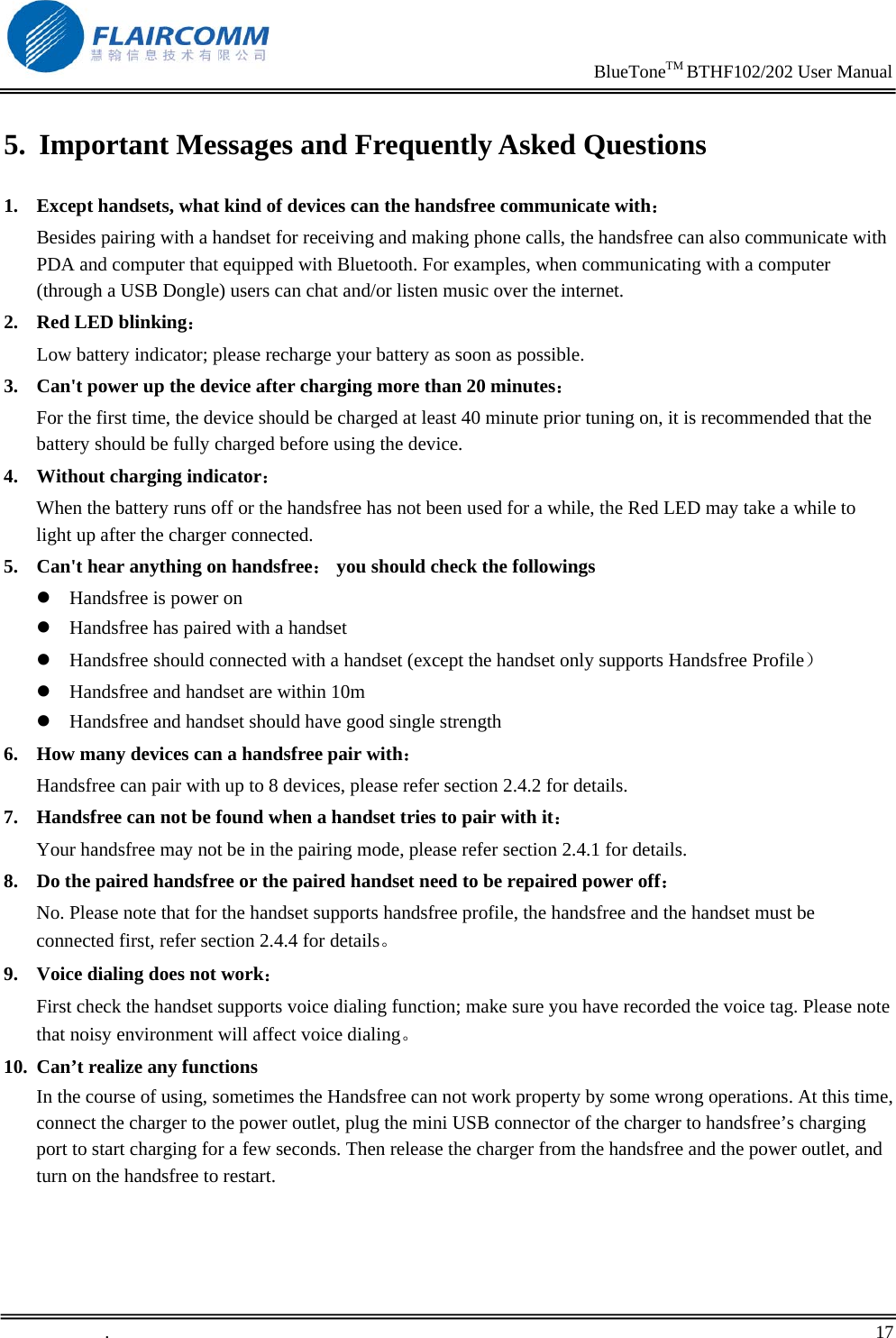                                                                     BlueToneTM BTHF102/202 User Manual   .       17    5. Important Messages and Frequently Asked Questions 1. Except handsets, what kind of devices can the handsfree communicate with：         Besides pairing with a handset for receiving and making phone calls, the handsfree can also communicate with PDA and computer that equipped with Bluetooth. For examples, when communicating with a computer (through a USB Dongle) users can chat and/or listen music over the internet. 2. Red LED blinking：                                                                    Low battery indicator; please recharge your battery as soon as possible. 3. Can't power up the device after charging more than 20 minutes： For the first time, the device should be charged at least 40 minute prior tuning on, it is recommended that the battery should be fully charged before using the device. 4. Without charging indicator：                                                       When the battery runs off or the handsfree has not been used for a while, the Red LED may take a while to light up after the charger connected. 5. Can't hear anything on handsfree： you should check the followings z Handsfree is power on z Handsfree has paired with a handset z Handsfree should connected with a handset (except the handset only supports Handsfree Profile） z Handsfree and handset are within 10m z Handsfree and handset should have good single strength 6. How many devices can a handsfree pair with： Handsfree can pair with up to 8 devices, please refer section 2.4.2 for details. 7. Handsfree can not be found when a handset tries to pair with it： Your handsfree may not be in the pairing mode, please refer section 2.4.1 for details. 8. Do the paired handsfree or the paired handset need to be repaired power off： No. Please note that for the handset supports handsfree profile, the handsfree and the handset must be connected first, refer section 2.4.4 for details。 9. Voice dialing does not work： First check the handset supports voice dialing function; make sure you have recorded the voice tag. Please note that noisy environment will affect voice dialing。 10. Can&rsquo;t realize any functions In the course of using, sometimes the Handsfree can not work property by some wrong operations. At this time, connect the charger to the power outlet, plug the mini USB connector of the charger to handsfree&rsquo;s charging port to start charging for a few seconds. Then release the charger from the handsfree and the power outlet, and turn on the handsfree to restart.    