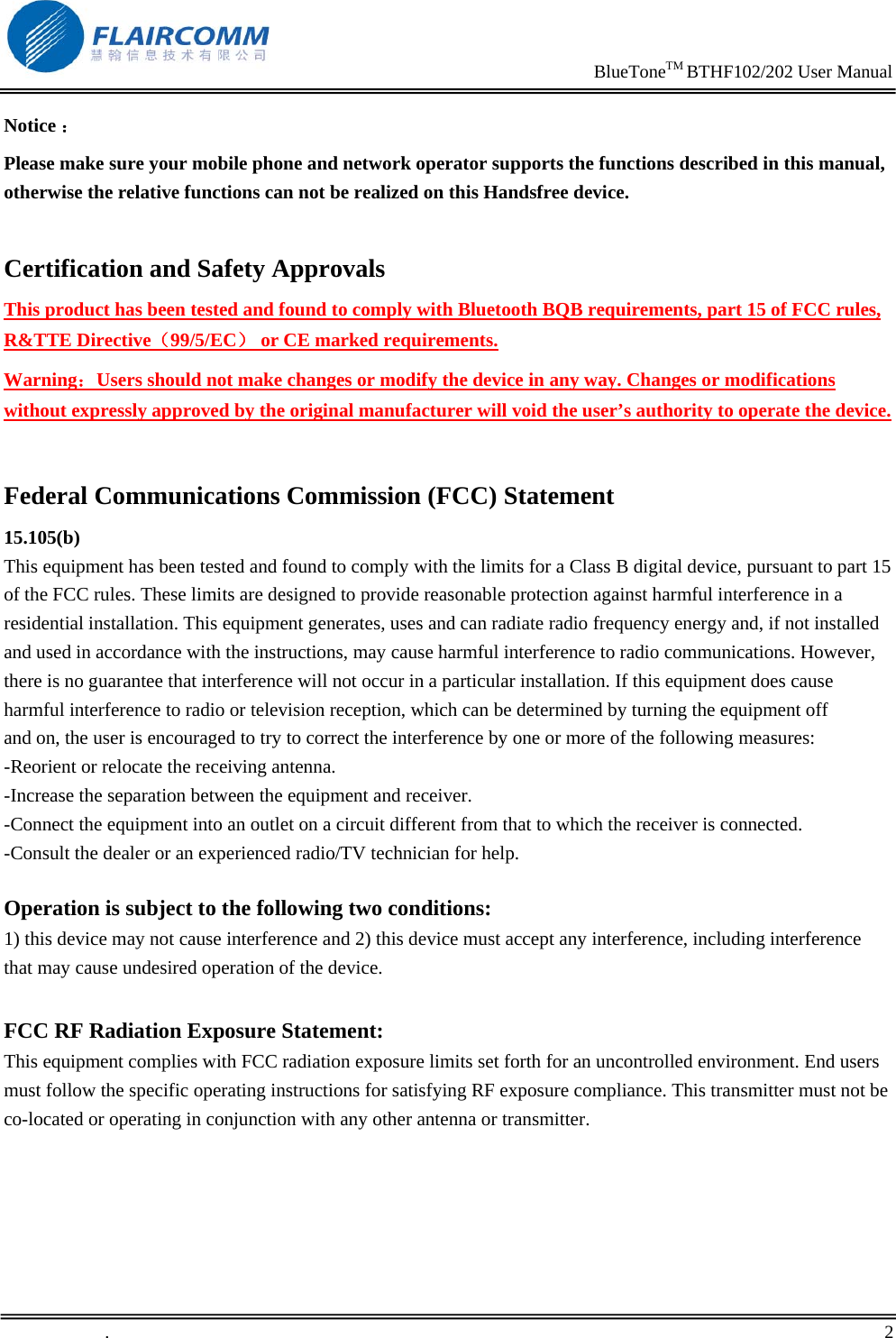                                                                     BlueToneTM BTHF102/202 User Manual   .       2    Notice ： Please make sure your mobile phone and network operator supports the functions described in this manual, otherwise the relative functions can not be realized on this Handsfree device.  Certification and Safety Approvals This product has been tested and found to comply with Bluetooth BQB requirements, part 15 of FCC rules, R&amp;TTE Directive（99/5/EC） or CE marked requirements.  Warning：Users should not make changes or modify the device in any way. Changes or modifications without expressly approved by the original manufacturer will void the user&rsquo;s authority to operate the device.  Federal Communications Commission (FCC) Statement  15.105(b)  This equipment has been tested and found to comply with the limits for a Class B digital device, pursuant to part 15 of the FCC rules. These limits are designed to provide reasonable protection against harmful interference in a residential installation. This equipment generates, uses and can radiate radio frequency energy and, if not installed and used in accordance with the instructions, may cause harmful interference to radio communications. However, there is no guarantee that interference will not occur in a particular installation. If this equipment does cause harmful interference to radio or television reception, which can be determined by turning the equipment off  and on, the user is encouraged to try to correct the interference by one or more of the following measures:  -Reorient or relocate the receiving antenna.  -Increase the separation between the equipment and receiver. -Connect the equipment into an outlet on a circuit different from that to which the receiver is connected.  -Consult the dealer or an experienced radio/TV technician for help.   Operation is subject to the following two conditions:  1) this device may not cause interference and 2) this device must accept any interference, including interference that may cause undesired operation of the device.   FCC RF Radiation Exposure Statement:  This equipment complies with FCC radiation exposure limits set forth for an uncontrolled environment. End users must follow the specific operating instructions for satisfying RF exposure compliance. This transmitter must not be co-located or operating in conjunction with any other antenna or transmitter.    