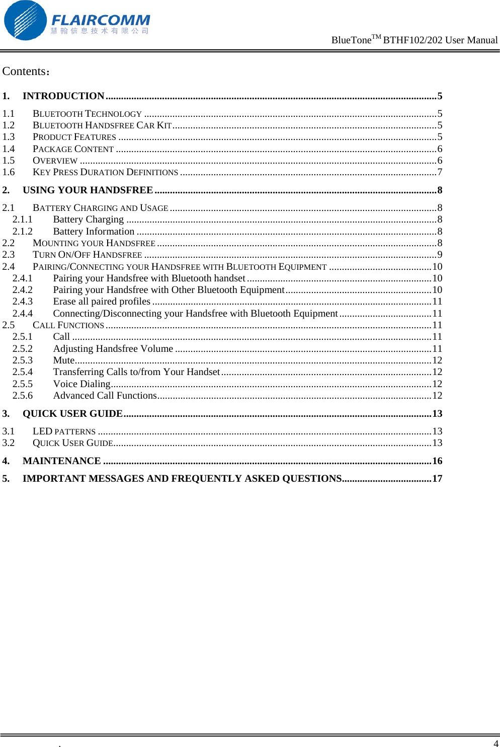                                                                     BlueToneTM BTHF102/202 User Manual   .       4    Contents： 1. INTRODUCTION.................................................................................................................................5 1.1 BLUETOOTH TECHNOLOGY ..................................................................................................................5 1.2 BLUETOOTH HANDSFREE CAR KIT.......................................................................................................5 1.3 PRODUCT FEATURES ............................................................................................................................5 1.4 PACKAGE CONTENT .............................................................................................................................6 1.5 OVERVIEW ...........................................................................................................................................6 1.6 KEY PRESS DURATION DEFINITIONS ....................................................................................................7 2. USING YOUR HANDSFREE..............................................................................................................8 2.1 BATTERY CHARGING AND USAGE ........................................................................................................8 2.1.1 Battery Charging .........................................................................................................................8 2.1.2 Battery Information .....................................................................................................................8 2.2 MOUNTING YOUR HANDSFREE .............................................................................................................8 2.3 TURN ON/OFF HANDSFREE ..................................................................................................................9 2.4 PAIRING/CONNECTING YOUR HANDSFREE WITH BLUETOOTH EQUIPMENT ........................................10 2.4.1 Pairing your Handsfree with Bluetooth handset........................................................................10 2.4.2 Pairing your Handsfree with Other Bluetooth Equipment.........................................................10 2.4.3 Erase all paired profiles .............................................................................................................11 2.4.4 Connecting/Disconnecting your Handsfree with Bluetooth Equipment....................................11 2.5 CALL FUNCTIONS ...............................................................................................................................11 2.5.1 Call ............................................................................................................................................11 2.5.2 Adjusting Handsfree Volume ....................................................................................................11 2.5.3 Mute...........................................................................................................................................12 2.5.4 Transferring Calls to/from Your Handset..................................................................................12 2.5.5 Voice Dialing.............................................................................................................................12 2.5.6 Advanced Call Functions...........................................................................................................12 3. QUICK USER GUIDE........................................................................................................................13 3.1 LED PATTERNS ..................................................................................................................................13 3.2 QUICK USER GUIDE............................................................................................................................13 4. MAINTENANCE ................................................................................................................................16 5. IMPORTANT MESSAGES AND FREQUENTLY ASKED QUESTIONS...................................17  