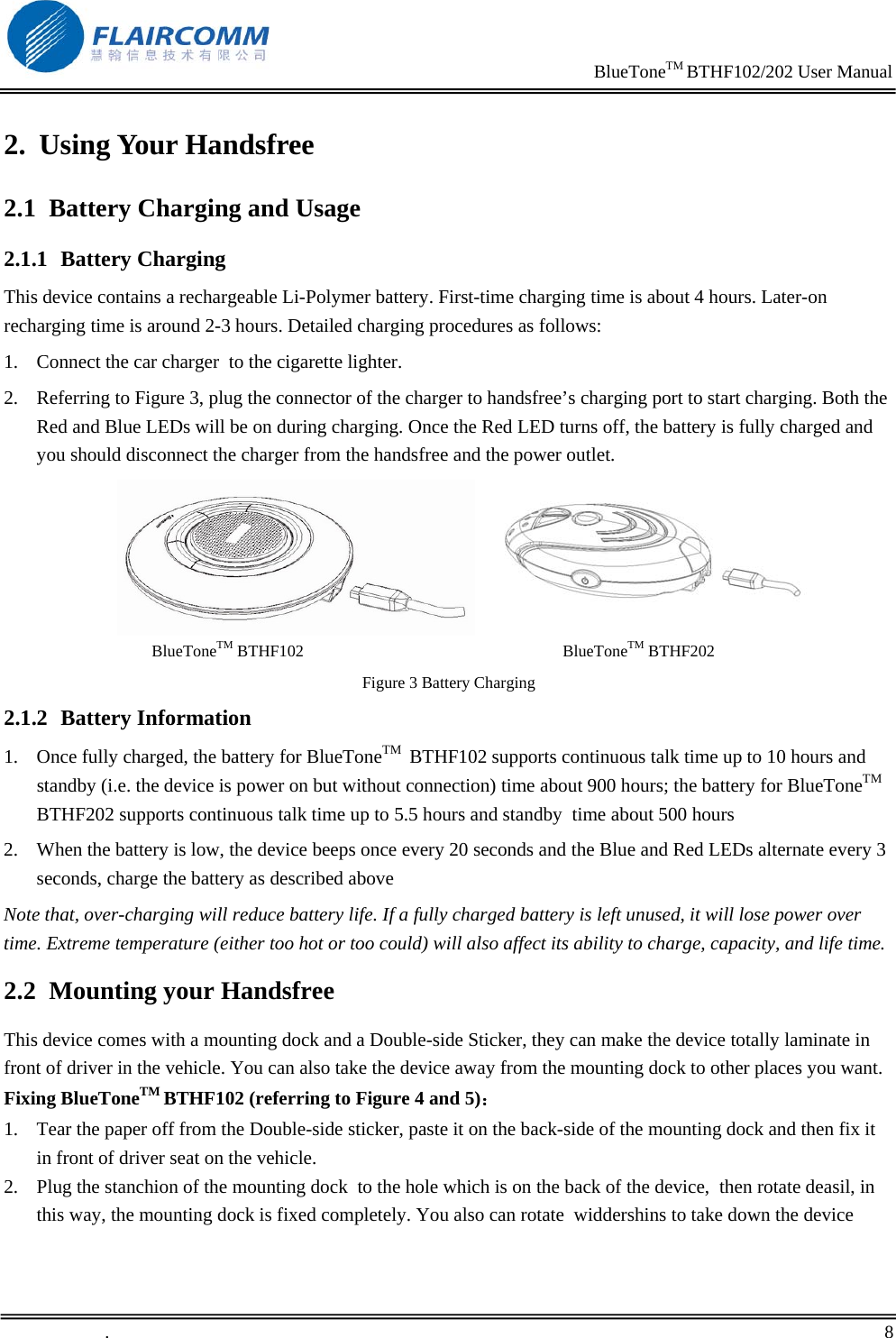                                                                    BlueToneTM BTHF102/202 User Manual   .       8    2. Using Your Handsfree 2.1 Battery Charging and Usage 2.1.1 Battery Charging This device contains a rechargeable Li-Polymer battery. First-time charging time is about 4 hours. Later-on recharging time is around 2-3 hours. Detailed charging procedures as follows:  1. Connect the car charger  to the cigarette lighter. 2. Referring to Figure 3, plug the connector of the charger to handsfree&rsquo;s charging port to start charging. Both the Red and Blue LEDs will be on during charging. Once the Red LED turns off, the battery is fully charged and you should disconnect the charger from the handsfree and the power outlet.  BlueToneTM BTHF102                                                               BlueToneTM BTHF202  Figure 3 Battery Charging 2.1.2 Battery Information 1. Once fully charged, the battery for BlueToneTM  BTHF102 supports continuous talk time up to 10 hours and standby (i.e. the device is power on but without connection) time about 900 hours; the battery for BlueToneTM  BTHF202 supports continuous talk time up to 5.5 hours and standby  time about 500 hours 2. When the battery is low, the device beeps once every 20 seconds and the Blue and Red LEDs alternate every 3 seconds, charge the battery as described above Note that, over-charging will reduce battery life. If a fully charged battery is left unused, it will lose power over time. Extreme temperature (either too hot or too could) will also affect its ability to charge, capacity, and life time. 2.2 Mounting your Handsfree This device comes with a mounting dock and a Double-side Sticker, they can make the device totally laminate in front of driver in the vehicle. You can also take the device away from the mounting dock to other places you want. Fixing BlueToneTM BTHF102 (referring to Figure 4 and 5)： 1. Tear the paper off from the Double-side sticker, paste it on the back-side of the mounting dock and then fix it in front of driver seat on the vehicle. 2. Plug the stanchion of the mounting dock  to the hole which is on the back of the device,  then rotate deasil, in this way, the mounting dock is fixed completely. You also can rotate  widdershins to take down the device 
