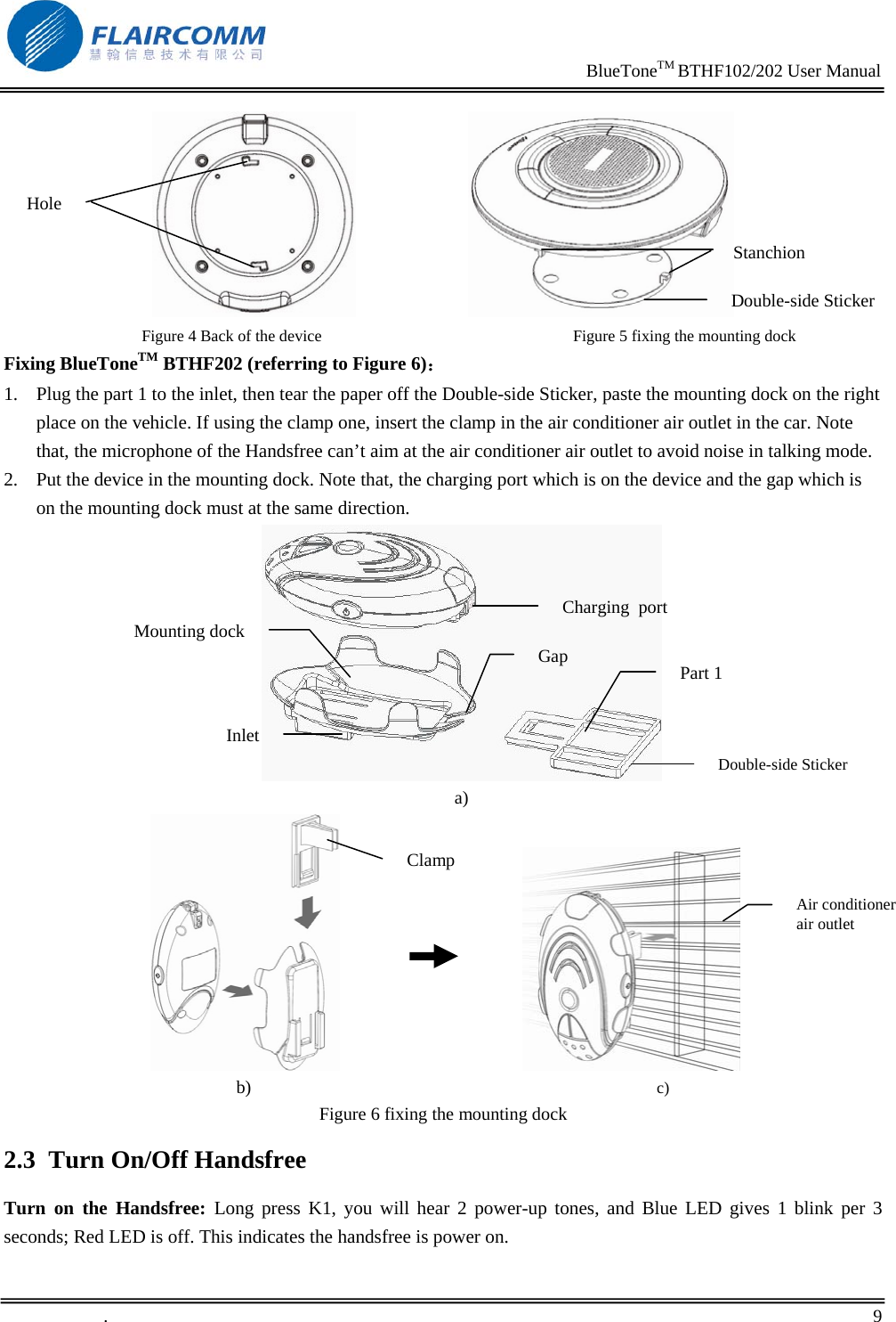                                                                    BlueToneTM BTHF102/202 User Manual   .       9                               Figure 4 Back of the device                                                              Figure 5 fixing the mounting dock Fixing BlueToneTM BTHF202 (referring to Figure 6)： 1. Plug the part 1 to the inlet, then tear the paper off the Double-side Sticker, paste the mounting dock on the right place on the vehicle. If using the clamp one, insert the clamp in the air conditioner air outlet in the car. Note that, the microphone of the Handsfree can&rsquo;t aim at the air conditioner air outlet to avoid noise in talking mode. 2. Put the device in the mounting dock. Note that, the charging port which is on the device and the gap which is on the mounting dock must at the same direction.                                 a)                                                                                              b)                                                                                                    c) Figure 6 fixing the mounting dock 2.3 Turn On/Off Handsfree Turn on the Handsfree: Long press K1, you will hear 2 power-up tones, and Blue LED gives 1 blink per 3 seconds; Red LED is off. This indicates the handsfree is power on. Hole Double-side StickerStanchion Inlet Mounting dock Part 1 Double-side Sticker  Charging  port Gap Clamp Air conditioner air outlet 