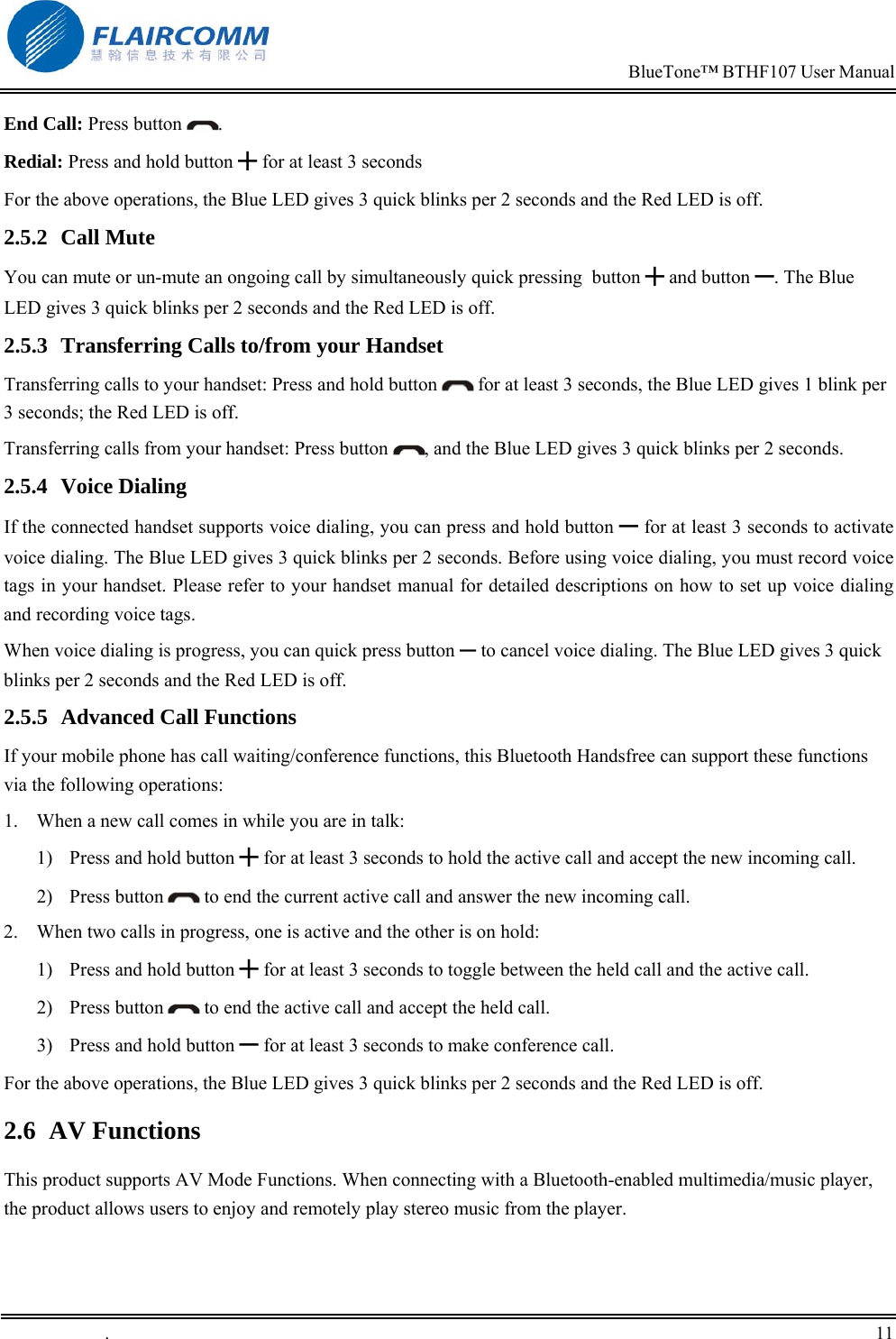                                                                            BlueTone&trade; BTHF107 User Manual   .       11    End Call: Press button  . Redial: Press and hold button ╋ for at least 3 seconds For the above operations, the Blue LED gives 3 quick blinks per 2 seconds and the Red LED is off. 2.5.2 Call Mute You can mute or un-mute an ongoing call by simultaneously quick pressing  button ╋ and button ━. The Blue LED gives 3 quick blinks per 2 seconds and the Red LED is off. 2.5.3  Transferring Calls to/from your Handset Transferring calls to your handset: Press and hold button   for at least 3 seconds, the Blue LED gives 1 blink per 3 seconds; the Red LED is off. Transferring calls from your handset: Press button  , and the Blue LED gives 3 quick blinks per 2 seconds. 2.5.4 Voice Dialing If the connected handset supports voice dialing, you can press and hold button ━ for at least 3 seconds to activate voice dialing. The Blue LED gives 3 quick blinks per 2 seconds. Before using voice dialing, you must record voice tags in your handset. Please refer to your handset manual for detailed descriptions on how to set up voice dialing and recording voice tags. When voice dialing is progress, you can quick press button ━ to cancel voice dialing. The Blue LED gives 3 quick blinks per 2 seconds and the Red LED is off. 2.5.5  Advanced Call Functions If your mobile phone has call waiting/conference functions, this Bluetooth Handsfree can support these functions via the following operations: 1.  When a new call comes in while you are in talk: 1)  Press and hold button ╋ for at least 3 seconds to hold the active call and accept the new incoming call.  2) Press button   to end the current active call and answer the new incoming call. 2.  When two calls in progress, one is active and the other is on hold: 1)  Press and hold button ╋ for at least 3 seconds to toggle between the held call and the active call. 2) Press button   to end the active call and accept the held call. 3)  Press and hold button ━ for at least 3 seconds to make conference call. For the above operations, the Blue LED gives 3 quick blinks per 2 seconds and the Red LED is off. 2.6 AV Functions This product supports AV Mode Functions. When connecting with a Bluetooth-enabled multimedia/music player, the product allows users to enjoy and remotely play stereo music from the player. 