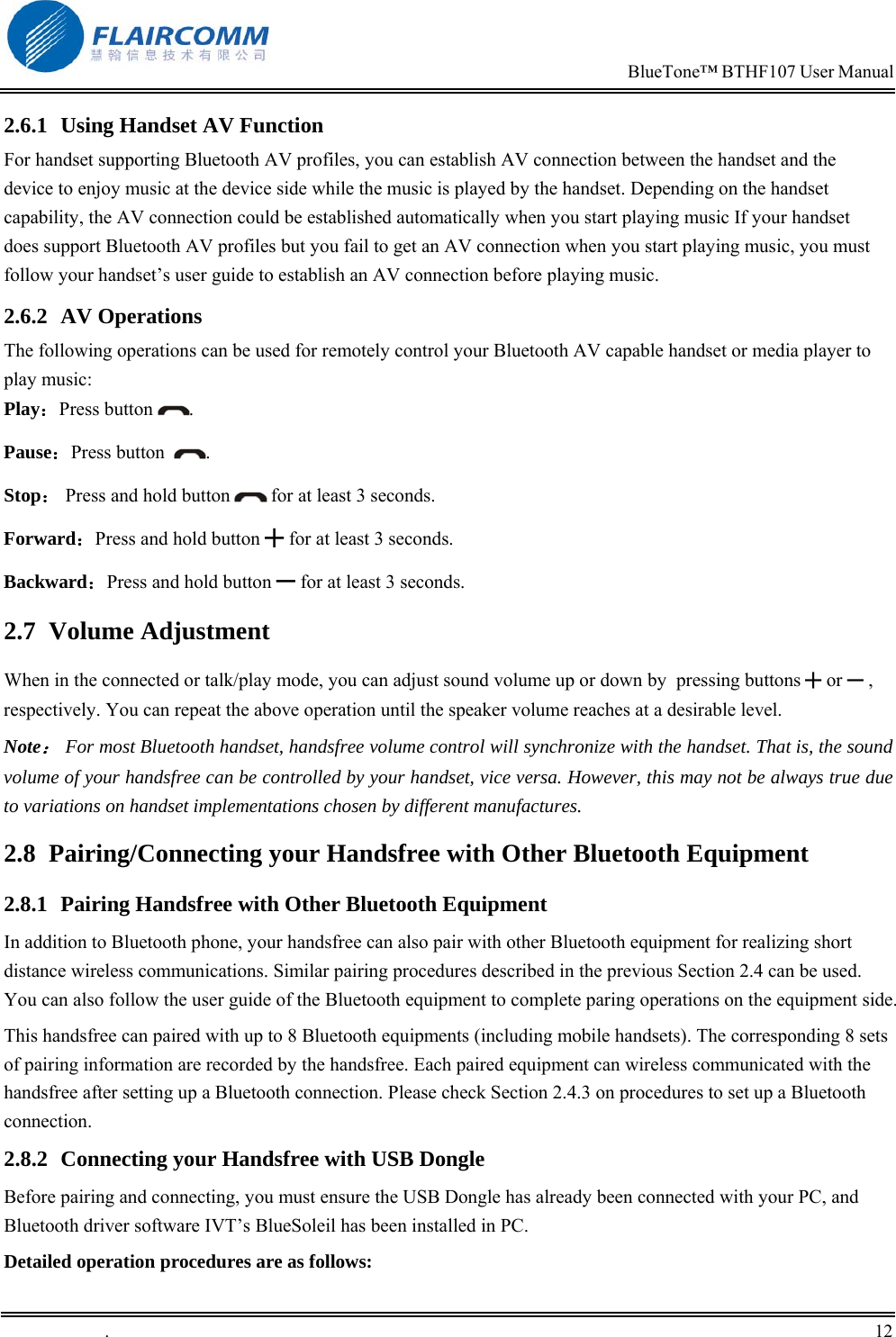                                                                            BlueTone&trade; BTHF107 User Manual   .       12    2.6.1  Using Handset AV Function For handset supporting Bluetooth AV profiles, you can establish AV connection between the handset and the device to enjoy music at the device side while the music is played by the handset. Depending on the handset capability, the AV connection could be established automatically when you start playing music If your handset does support Bluetooth AV profiles but you fail to get an AV connection when you start playing music, you must follow your handset&rsquo;s user guide to establish an AV connection before playing music. 2.6.2 AV Operations The following operations can be used for remotely control your Bluetooth AV capable handset or media player to play music: Play：Press button  . Pause：Press button   . Stop： Press and hold button   for at least 3 seconds. Forward：Press and hold button ╋ for at least 3 seconds. Backward：Press and hold button ━ for at least 3 seconds. 2.7 Volume Adjustment When in the connected or talk/play mode, you can adjust sound volume up or down by  pressing buttons ╋ or ━ , respectively. You can repeat the above operation until the speaker volume reaches at a desirable level.  Note： For most Bluetooth handset, handsfree volume control will synchronize with the handset. That is, the sound volume of your handsfree can be controlled by your handset, vice versa. However, this may not be always true due to variations on handset implementations chosen by different manufactures. 2.8  Pairing/Connecting your Handsfree with Other Bluetooth Equipment 2.8.1  Pairing Handsfree with Other Bluetooth Equipment In addition to Bluetooth phone, your handsfree can also pair with other Bluetooth equipment for realizing short distance wireless communications. Similar pairing procedures described in the previous Section 2.4 can be used. You can also follow the user guide of the Bluetooth equipment to complete paring operations on the equipment side.  This handsfree can paired with up to 8 Bluetooth equipments (including mobile handsets). The corresponding 8 sets of pairing information are recorded by the handsfree. Each paired equipment can wireless communicated with the handsfree after setting up a Bluetooth connection. Please check Section 2.4.3 on procedures to set up a Bluetooth connection.  2.8.2  Connecting your Handsfree with USB Dongle Before pairing and connecting, you must ensure the USB Dongle has already been connected with your PC, and Bluetooth driver software IVT&rsquo;s BlueSoleil has been installed in PC.  Detailed operation procedures are as follows: 
