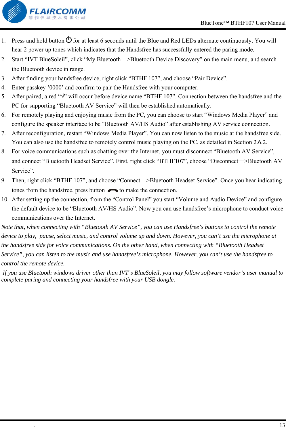                                                                            BlueTone&trade; BTHF107 User Manual   .       13    1.  Press and hold button   for at least 6 seconds until the Blue and Red LEDs alternate continuously. You will hear 2 power up tones which indicates that the Handsfree has successfully entered the paring mode. 2.  Start &ldquo;IVT BlueSoleil&rdquo;, click &ldquo;My Bluetooth&mdash;>Bluetooth Device Discovery&rdquo; on the main menu, and search the Bluetooth device in range. 3.  After finding your handsfree device, right click &ldquo;BTHF 107&rdquo;, and choose &ldquo;Pair Device&rdquo;. 4.  Enter passkey &rsquo;0000&rsquo; and confirm to pair the Handsfree with your computer. 5.  After paired, a red &ldquo;&radic;&rdquo; will occur before device name &ldquo;BTHF 107&rdquo;. Connection between the handsfree and the PC for supporting &ldquo;Bluetooth AV Service&rdquo; will then be established automatically. 6.  For remotely playing and enjoying music from the PC, you can choose to start &ldquo;Windows Media Player&rdquo; and configure the speaker interface to be &ldquo;Bluetooth AV/HS Audio&rdquo; after establishing AV service connection. 7.  After reconfiguration, restart &ldquo;Windows Media Player&rdquo;. You can now listen to the music at the handsfree side. You can also use the handsfree to remotely control music playing on the PC, as detailed in Section 2.6.2. 8.  For voice communications such as chatting over the Internet, you must disconnect &ldquo;Bluetooth AV Service&rdquo;, and connect &ldquo;Bluetooth Headset Service&rdquo;. First, right click &ldquo;BTHF107&rdquo;, choose &ldquo;Disconnect&mdash;>Bluetooth AV Service&rdquo;. 9.  Then, right click &ldquo;BTHF 107&rdquo;, and choose &ldquo;Connect&mdash;>Bluetooth Headset Service&rdquo;. Once you hear indicating tones from the handsfree, press button    to make the connection. 10.  After setting up the connection, from the &ldquo;Control Panel&rdquo; you start &ldquo;Volume and Audio Device&rdquo; and configure the default device to be &ldquo;Bluetooth AV/HS Audio&rdquo;. Now you can use handsfree&rsquo;s microphone to conduct voice communications over the Internet.   Note that, when connecting with &ldquo;Bluetooth AV Service&rdquo;, you can use Handsfree&rsquo;s buttons to control the remote device to play,  pause, select music, and control volume up and down. However, you can&rsquo;t use the microphone at the handsfree side for voice communications. On the other hand, when connecting with &ldquo;Bluetooth Headset Service&rdquo;, you can listen to the music and use handsfree&rsquo;s microphone. However, you can&rsquo;t use the handsfree to control the remote device.  If you use Bluetooth windows driver other than IVT&rsquo;s BlueSoleil, you may follow software vendor&rsquo;s user manual to complete paring and connecting your handsfree with your USB dongle.  