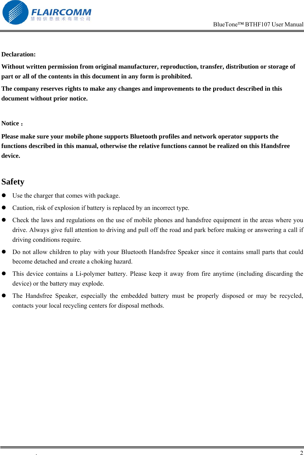                                                                            BlueTone&trade; BTHF107 User Manual   .       2     Declaration: Without written permission from original manufacturer, reproduction, transfer, distribution or storage of part or all of the contents in this document in any form is prohibited. The company reserves rights to make any changes and improvements to the product described in this document without prior notice.  Notice ： Please make sure your mobile phone supports Bluetooth profiles and network operator supports the functions described in this manual, otherwise the relative functions cannot be realized on this Handsfree device.  Safety  Use the charger that comes with package.    Caution, risk of explosion if battery is replaced by an incorrect type.  Check the laws and regulations on the use of mobile phones and handsfree equipment in the areas where you drive. Always give full attention to driving and pull off the road and park before making or answering a call if driving conditions require.  Do not allow children to play with your Bluetooth Handsfree Speaker since it contains small parts that could become detached and create a choking hazard.  This device contains a Li-polymer battery. Please keep it away from fire anytime (including discarding the device) or the battery may explode.  The Handsfree Speaker, especially the embedded battery must be properly disposed or may be recycled, contacts your local recycling centers for disposal methods.  