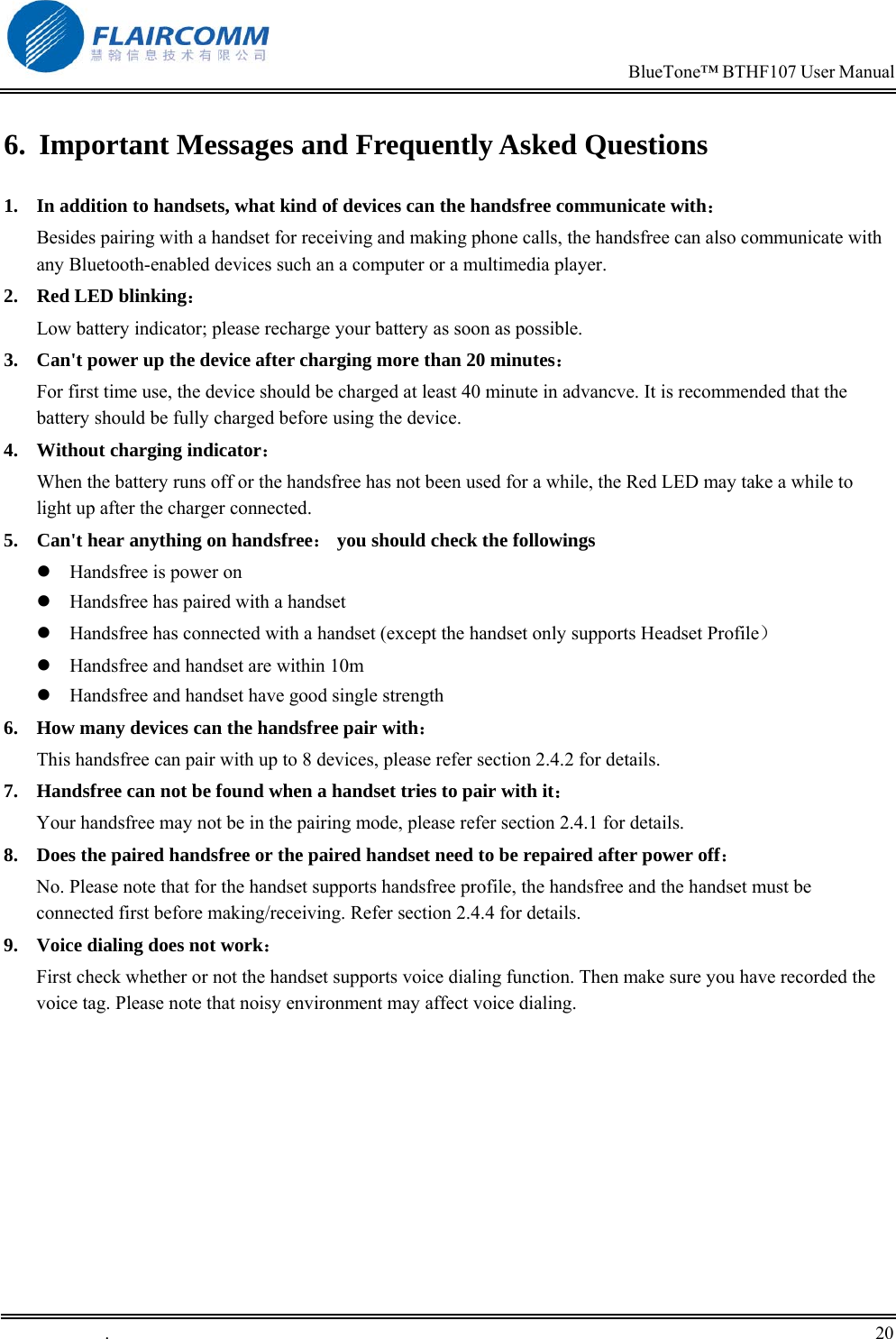                                                                            BlueTone&trade; BTHF107 User Manual   .       20    6.  Important Messages and Frequently Asked Questions 1.  In addition to handsets, what kind of devices can the handsfree communicate with：         Besides pairing with a handset for receiving and making phone calls, the handsfree can also communicate with any Bluetooth-enabled devices such an a computer or a multimedia player. 2.  Red LED blinking：                                                                    Low battery indicator; please recharge your battery as soon as possible. 3.  Can't power up the device after charging more than 20 minutes： For first time use, the device should be charged at least 40 minute in advancve. It is recommended that the battery should be fully charged before using the device. 4.  Without charging indicator：                                                       When the battery runs off or the handsfree has not been used for a while, the Red LED may take a while to light up after the charger connected. 5.  Can't hear anything on handsfree： you should check the followings  Handsfree is power on  Handsfree has paired with a handset  Handsfree has connected with a handset (except the handset only supports Headset Profile）  Handsfree and handset are within 10m  Handsfree and handset have good single strength 6.  How many devices can the handsfree pair with： This handsfree can pair with up to 8 devices, please refer section 2.4.2 for details. 7.  Handsfree can not be found when a handset tries to pair with it： Your handsfree may not be in the pairing mode, please refer section 2.4.1 for details. 8.  Does the paired handsfree or the paired handset need to be repaired after power off： No. Please note that for the handset supports handsfree profile, the handsfree and the handset must be connected first before making/receiving. Refer section 2.4.4 for details. 9.  Voice dialing does not work： First check whether or not the handset supports voice dialing function. Then make sure you have recorded the voice tag. Please note that noisy environment may affect voice dialing.   