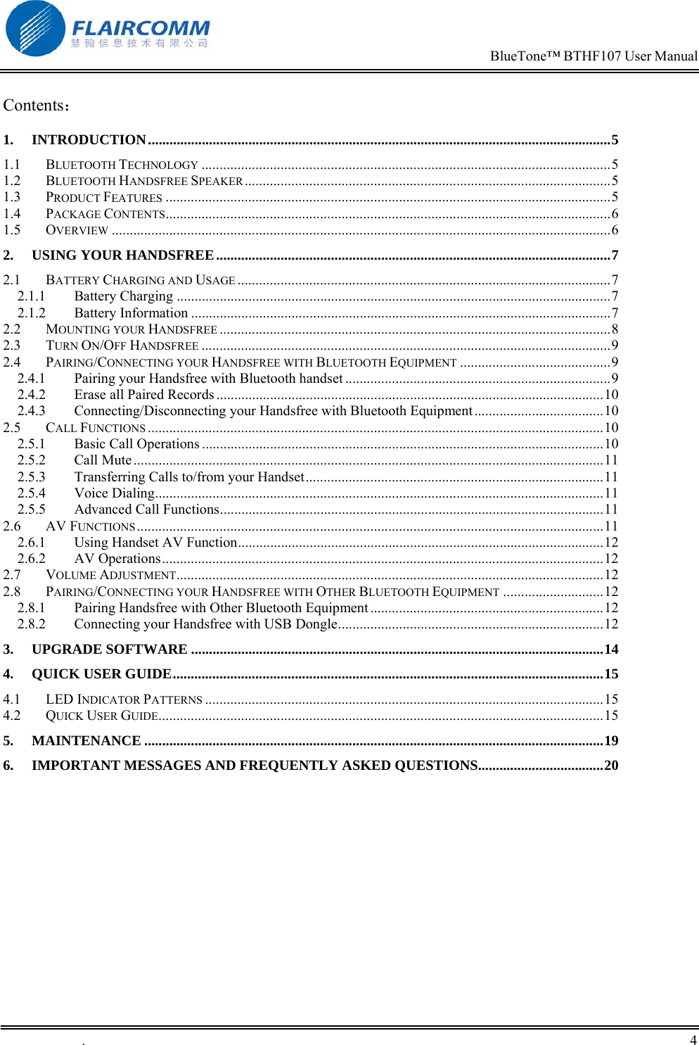                                                                            BlueTone&trade; BTHF107 User Manual   .       4    Contents： 1. INTRODUCTION.................................................................................................................................5 1.1 BLUETOOTH TECHNOLOGY ..................................................................................................................5 1.2 BLUETOOTH HANDSFREE SPEAKER......................................................................................................5 1.3 PRODUCT FEATURES ............................................................................................................................5 1.4 PACKAGE CONTENTS............................................................................................................................6 1.5 OVERVIEW ...........................................................................................................................................6 2. USING YOUR HANDSFREE..............................................................................................................7 2.1 BATTERY CHARGING AND USAGE ........................................................................................................7 2.1.1 Battery Charging .........................................................................................................................7 2.1.2 Battery Information .....................................................................................................................7 2.2 MOUNTING YOUR HANDSFREE .............................................................................................................8 2.3 TURN ON/OFF HANDSFREE ..................................................................................................................9 2.4 PAIRING/CONNECTING YOUR HANDSFREE WITH BLUETOOTH EQUIPMENT ..........................................9 2.4.1 Pairing your Handsfree with Bluetooth handset ..........................................................................9 2.4.2 Erase all Paired Records ............................................................................................................10 2.4.3 Connecting/Disconnecting your Handsfree with Bluetooth Equipment....................................10 2.5 CALL FUNCTIONS ...............................................................................................................................10 2.5.1 Basic Call Operations ................................................................................................................10 2.5.2 Call Mute...................................................................................................................................11 2.5.3 Transferring Calls to/from your Handset...................................................................................11 2.5.4 Voice Dialing.............................................................................................................................11 2.5.5 Advanced Call Functions...........................................................................................................11 2.6 AV FUNCTIONS..................................................................................................................................11 2.6.1 Using Handset AV Function......................................................................................................12 2.6.2 AV Operations...........................................................................................................................12 2.7 VOLUME ADJUSTMENT.......................................................................................................................12 2.8 PAIRING/CONNECTING YOUR HANDSFREE WITH OTHER BLUETOOTH EQUIPMENT ............................12 2.8.1 Pairing Handsfree with Other Bluetooth Equipment .................................................................12 2.8.2 Connecting your Handsfree with USB Dongle..........................................................................12 3. UPGRADE SOFTWARE ...................................................................................................................14 4. QUICK USER GUIDE........................................................................................................................15 4.1 LED INDICATOR PATTERNS ...............................................................................................................15 4.2 QUICK USER GUIDE............................................................................................................................15 5. MAINTENANCE ................................................................................................................................19 6. IMPORTANT MESSAGES AND FREQUENTLY ASKED QUESTIONS...................................20  