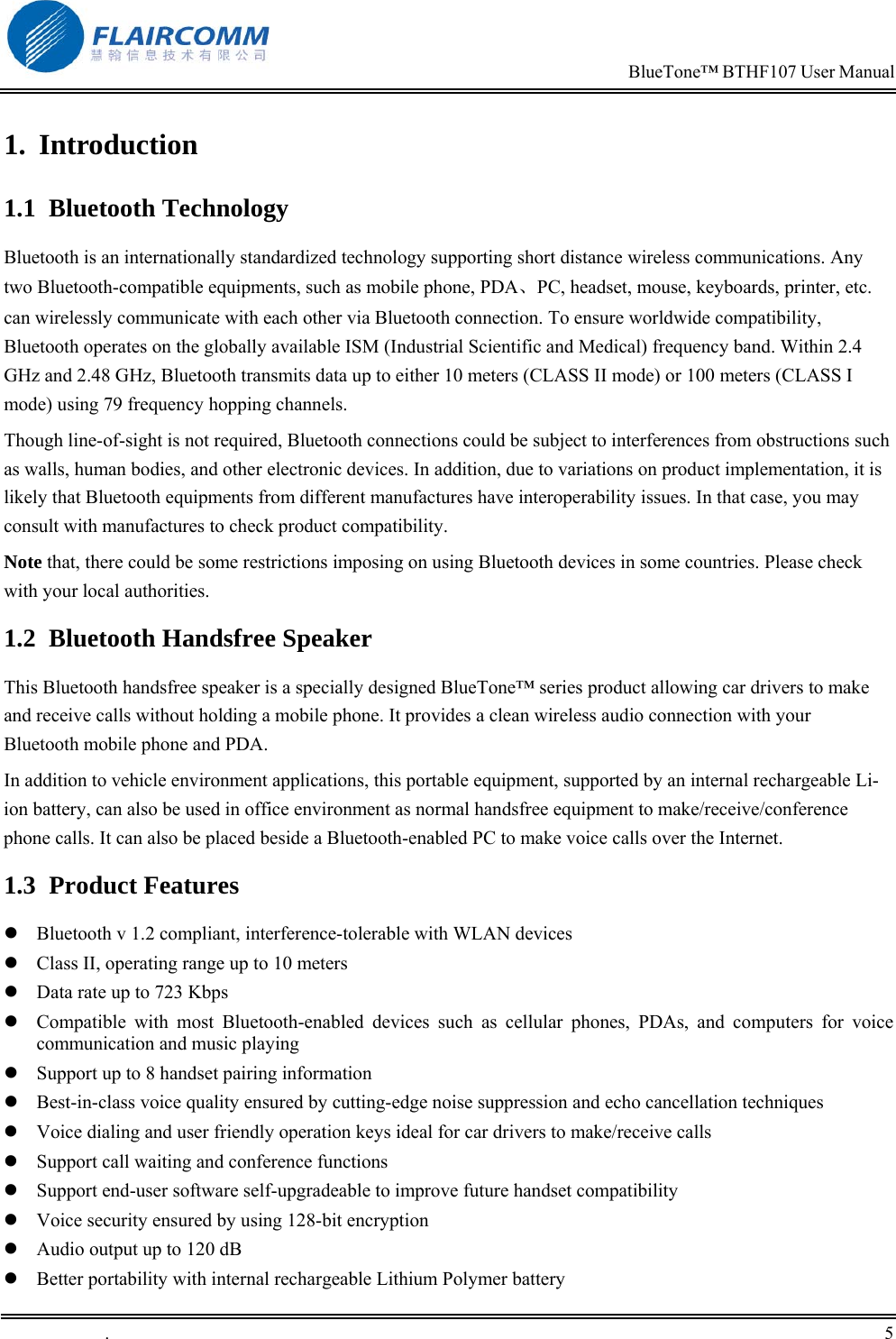                                                                            BlueTone&trade; BTHF107 User Manual   .       5    1. Introduction 1.1 Bluetooth Technology Bluetooth is an internationally standardized technology supporting short distance wireless communications. Any two Bluetooth-compatible equipments, such as mobile phone, PDA、PC, headset, mouse, keyboards, printer, etc. can wirelessly communicate with each other via Bluetooth connection. To ensure worldwide compatibility, Bluetooth operates on the globally available ISM (Industrial Scientific and Medical) frequency band. Within 2.4 GHz and 2.48 GHz, Bluetooth transmits data up to either 10 meters (CLASS II mode) or 100 meters (CLASS I mode) using 79 frequency hopping channels. Though line-of-sight is not required, Bluetooth connections could be subject to interferences from obstructions such as walls, human bodies, and other electronic devices. In addition, due to variations on product implementation, it is likely that Bluetooth equipments from different manufactures have interoperability issues. In that case, you may consult with manufactures to check product compatibility. Note that, there could be some restrictions imposing on using Bluetooth devices in some countries. Please check with your local authorities. 1.2  Bluetooth Handsfree Speaker This Bluetooth handsfree speaker is a specially designed BlueTone&trade; series product allowing car drivers to make and receive calls without holding a mobile phone. It provides a clean wireless audio connection with your Bluetooth mobile phone and PDA.  In addition to vehicle environment applications, this portable equipment, supported by an internal rechargeable Li-ion battery, can also be used in office environment as normal handsfree equipment to make/receive/conference phone calls. It can also be placed beside a Bluetooth-enabled PC to make voice calls over the Internet. 1.3 Product Features  Bluetooth v 1.2 compliant, interference-tolerable with WLAN devices  Class II, operating range up to 10 meters  Data rate up to 723 Kbps  Compatible with most Bluetooth-enabled devices such as cellular phones, PDAs, and computers for voice communication and music playing  Support up to 8 handset pairing information  Best-in-class voice quality ensured by cutting-edge noise suppression and echo cancellation techniques   Voice dialing and user friendly operation keys ideal for car drivers to make/receive calls   Support call waiting and conference functions  Support end-user software self-upgradeable to improve future handset compatibility  Voice security ensured by using 128-bit encryption  Audio output up to 120 dB  Better portability with internal rechargeable Lithium Polymer battery  