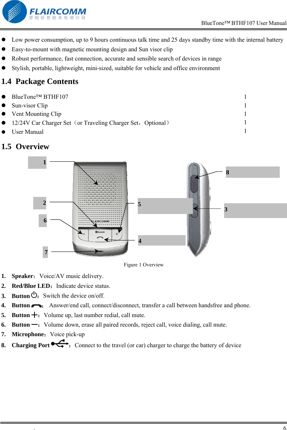                                                                            BlueTone&trade; BTHF107 User Manual   .       6     Low power consumption, up to 9 hours continuous talk time and 25 days standby time with the internal battery  Easy-to-mount with magnetic mounting design and Sun visor clip  Robust performance, fast connection, accurate and sensible search of devices in range  Stylish, portable, lightweight, mini-sized, suitable for vehicle and office environment 1.4 Package Contents  BlueTone&trade; BTHF107  Sun-visor Clip  Vent Mounting Clip  12/24V Car Charger Set（or Traveling Charger Set，Optional）  User Manual  1 1 1 1 1 1.5 Overview                                  Figure 1 Overview 1. Speaker：Voice/AV music delivery. 2. Red/Blue LED：Indicate device status. 3. Button  ：Switch the device on/off. 4. Button  ： Answer/end call, connect/disconnect, transfer a call between handsfree and phone.  5. Button ╋：Volume up, last number redial, call mute. 6. Button ━：Volume down, erase all paired records, reject call, voice dialing, call mute. 7. Microphone：Voice pick-up 8. Charging Port  ：Connect to the travel (or car) charger to charge the battery of device 3 75 64128 