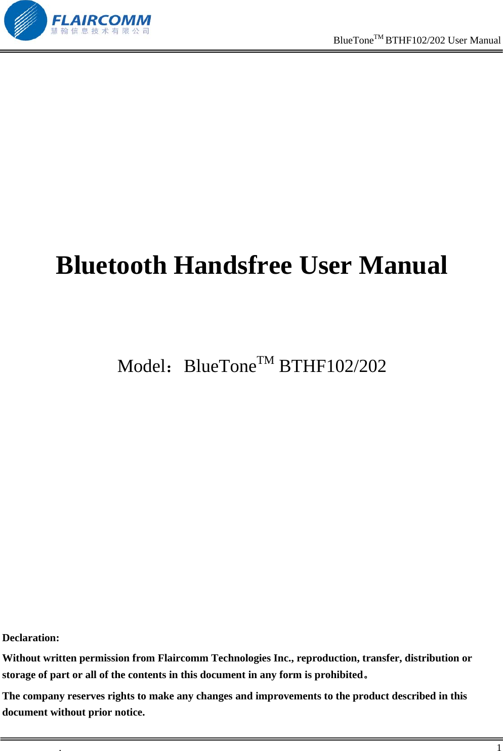                                                                     BlueToneTM BTHF102/202 User Manual   .       1             Bluetooth Handsfree User Manual     Model：BlueToneTM BTHF102/202             Declaration: Without written permission from Flaircomm Technologies Inc., reproduction, transfer, distribution or storage of part or all of the contents in this document in any form is prohibited。 The company reserves rights to make any changes and improvements to the product described in this document without prior notice. 
