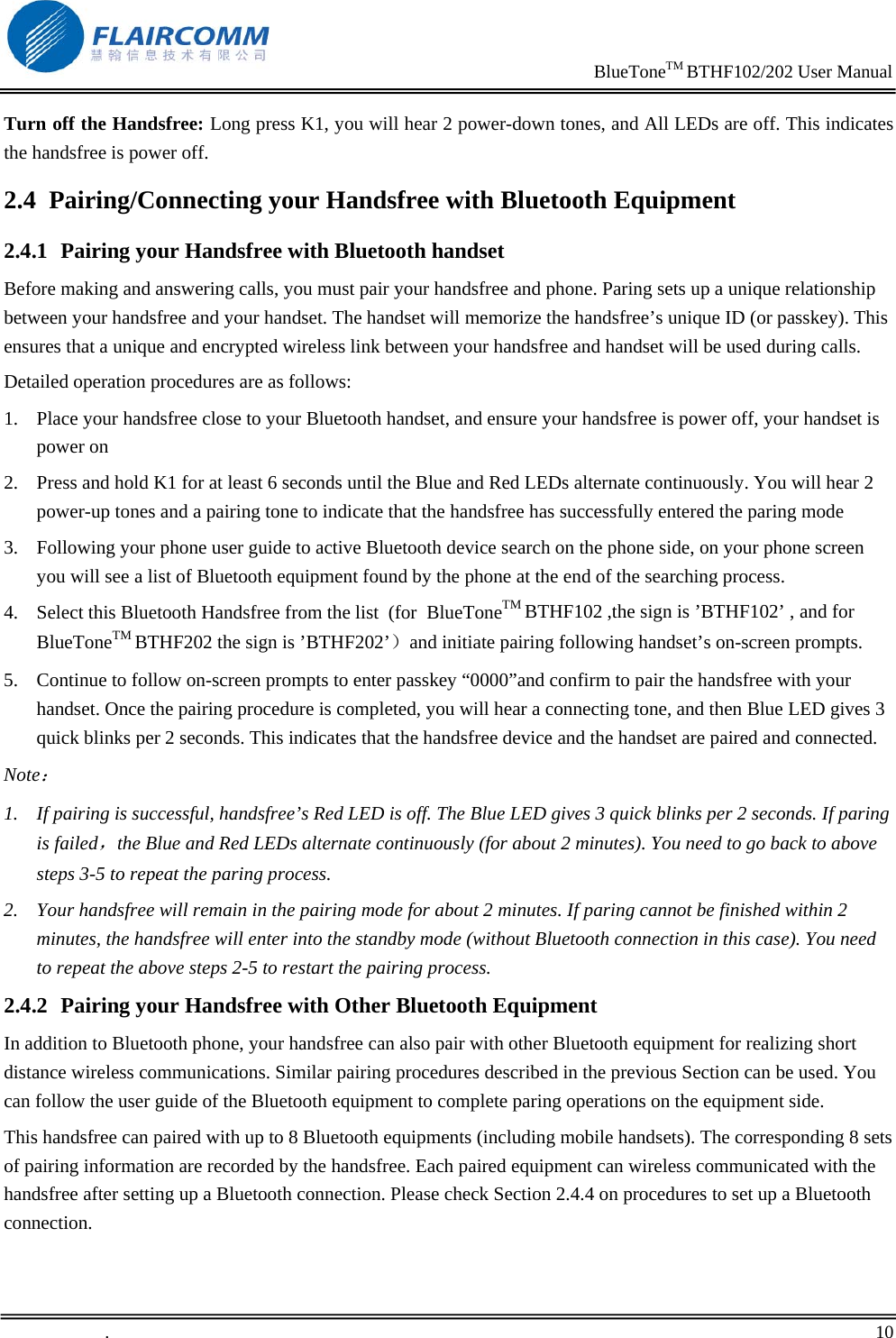                                                                     BlueToneTM BTHF102/202 User Manual   .       10    Turn off the Handsfree: Long press K1, you will hear 2 power-down tones, and All LEDs are off. This indicates the handsfree is power off. 2.4 Pairing/Connecting your Handsfree with Bluetooth Equipment  2.4.1 Pairing your Handsfree with Bluetooth handset Before making and answering calls, you must pair your handsfree and phone. Paring sets up a unique relationship between your handsfree and your handset. The handset will memorize the handsfree&rsquo;s unique ID (or passkey). This ensures that a unique and encrypted wireless link between your handsfree and handset will be used during calls.  Detailed operation procedures are as follows: 1. Place your handsfree close to your Bluetooth handset, and ensure your handsfree is power off, your handset is power on 2. Press and hold K1 for at least 6 seconds until the Blue and Red LEDs alternate continuously. You will hear 2 power-up tones and a pairing tone to indicate that the handsfree has successfully entered the paring mode    3. Following your phone user guide to active Bluetooth device search on the phone side, on your phone screen you will see a list of Bluetooth equipment found by the phone at the end of the searching process. 4. Select this Bluetooth Handsfree from the list  (for  BlueToneTM BTHF102 ,the sign is &rsquo;BTHF102&rsquo; , and for BlueToneTM BTHF202 the sign is &rsquo;BTHF202&rsquo;）and initiate pairing following handset&rsquo;s on-screen prompts.  5. Continue to follow on-screen prompts to enter passkey &ldquo;0000&rdquo;and confirm to pair the handsfree with your handset. Once the pairing procedure is completed, you will hear a connecting tone, and then Blue LED gives 3 quick blinks per 2 seconds. This indicates that the handsfree device and the handset are paired and connected. Note： 1. If pairing is successful, handsfree&rsquo;s Red LED is off. The Blue LED gives 3 quick blinks per 2 seconds. If paring is failed，the Blue and Red LEDs alternate continuously (for about 2 minutes). You need to go back to above steps 3-5 to repeat the paring process. 2. Your handsfree will remain in the pairing mode for about 2 minutes. If paring cannot be finished within 2 minutes, the handsfree will enter into the standby mode (without Bluetooth connection in this case). You need to repeat the above steps 2-5 to restart the pairing process. 2.4.2 Pairing your Handsfree with Other Bluetooth Equipment In addition to Bluetooth phone, your handsfree can also pair with other Bluetooth equipment for realizing short distance wireless communications. Similar pairing procedures described in the previous Section can be used. You can follow the user guide of the Bluetooth equipment to complete paring operations on the equipment side.  This handsfree can paired with up to 8 Bluetooth equipments (including mobile handsets). The corresponding 8 sets of pairing information are recorded by the handsfree. Each paired equipment can wireless communicated with the handsfree after setting up a Bluetooth connection. Please check Section 2.4.4 on procedures to set up a Bluetooth connection.  