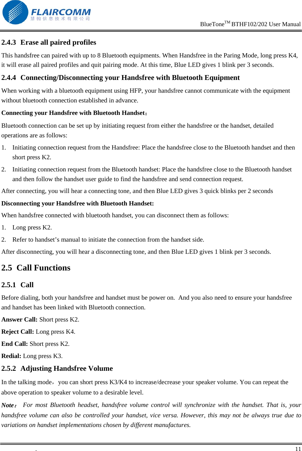                                                                     BlueToneTM BTHF102/202 User Manual   .       11    2.4.3 Erase all paired profiles This handsfree can paired with up to 8 Bluetooth equipments. When Handsfree in the Paring Mode, long press K4, it will erase all paired profiles and quit pairing mode. At this time, Blue LED gives 1 blink per 3 seconds. 2.4.4 Connecting/Disconnecting your Handsfree with Bluetooth Equipment When working with a bluetooth equipment using HFP, your handsfree cannot communicate with the equipment without bluetooth connection established in advance.  Connecting your Handsfree with Bluetooth Handset： Bluetooth connection can be set up by initiating request from either the handsfree or the handset, detailed operations are as follows:  1. Initiating connection request from the Handsfree: Place the handsfree close to the Bluetooth handset and then short press K2.  2. Initiating connection request from the Bluetooth handset: Place the handsfree close to the Bluetooth handset and then follow the handset user guide to find the handsfree and send connection request.  After connecting, you will hear a connecting tone, and then Blue LED gives 3 quick blinks per 2 seconds Disconnecting your Handsfree with Bluetooth Handset: When handsfree connected with bluetooth handset, you can disconnect them as follows: 1. Long press K2. 2. Refer to handset&rsquo;s manual to initiate the connection from the handset side. After disconnecting, you will hear a disconnecting tone, and then Blue LED gives 1 blink per 3 seconds. 2.5 Call Functions 2.5.1 Call Before dialing, both your handsfree and handset must be power on.  And you also need to ensure your handsfree and handset has been linked with Bluetooth connection. Answer Call: Short press K2. Reject Call: Long press K4. End Call: Short press K2. Redial: Long press K3. 2.5.2 Adjusting Handsfree Volume In the talking mode，you can short press K3/K4 to increase/decrease your speaker volume. You can repeat the above operation to speaker volume to a desirable level. Note： For most Bluetooth headset, handsfree volume control will synchronize with the handset. That is, your handsfree volume can also be controlled your handset, vice versa. However, this may not be always true due to variations on handset implementations chosen by different manufactures. 