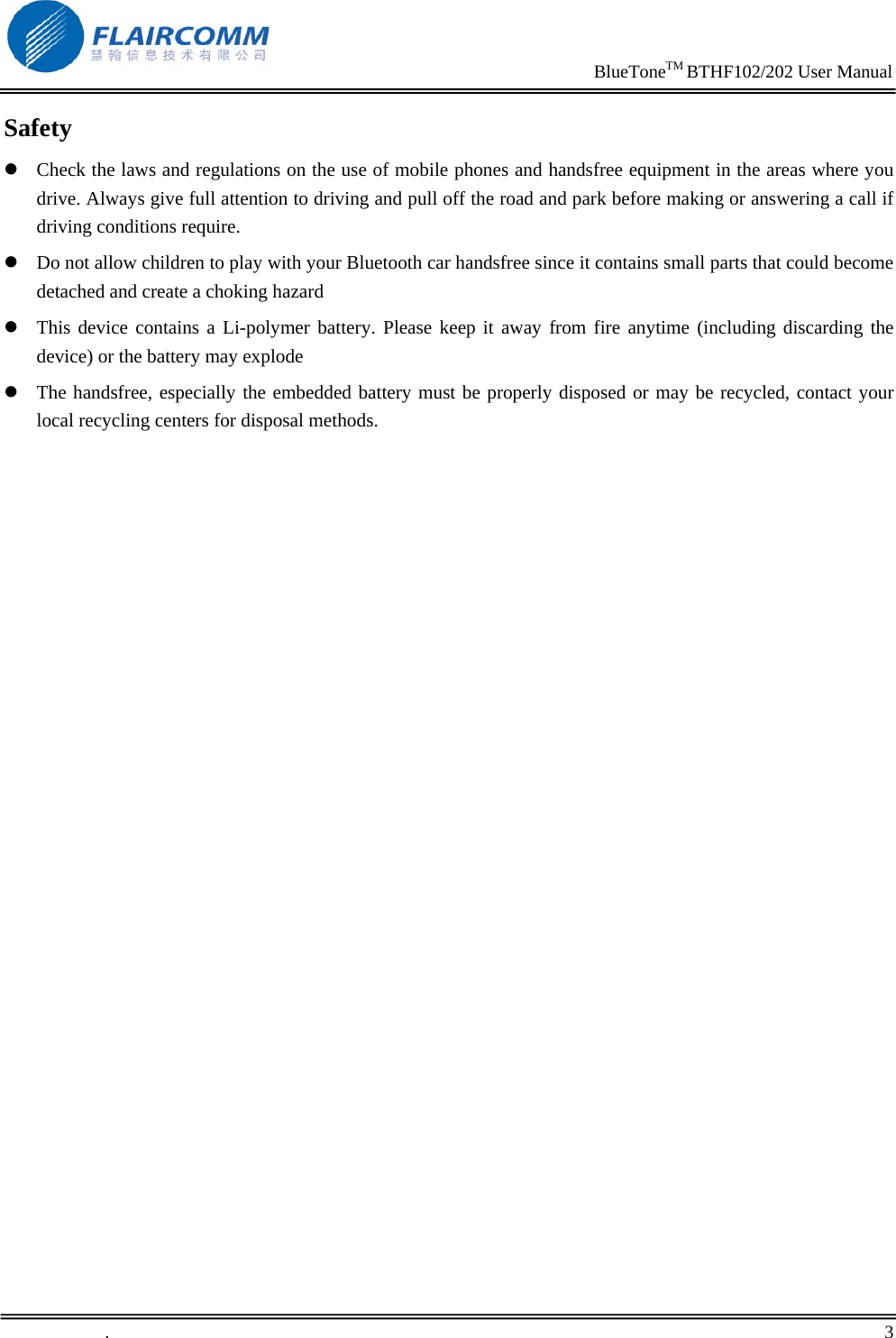                                                                     BlueToneTM BTHF102/202 User Manual   .       3    Safety z Check the laws and regulations on the use of mobile phones and handsfree equipment in the areas where you drive. Always give full attention to driving and pull off the road and park before making or answering a call if driving conditions require. z Do not allow children to play with your Bluetooth car handsfree since it contains small parts that could become detached and create a choking hazard z This device contains a Li-polymer battery. Please keep it away from fire anytime (including discarding the device) or the battery may explode z The handsfree, especially the embedded battery must be properly disposed or may be recycled, contact your local recycling centers for disposal methods. 