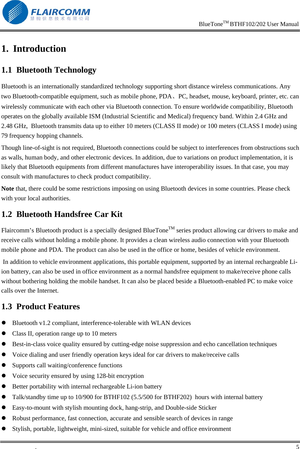                                                                     BlueToneTM BTHF102/202 User Manual   .       5    1. Introduction 1.1 Bluetooth Technology Bluetooth is an internationally standardized technology supporting short distance wireless communications. Any two Bluetooth-compatible equipment, such as mobile phone, PDA、PC, headset, mouse, keyboard, printer, etc. can wirelessly communicate with each other via Bluetooth connection. To ensure worldwide compatibility, Bluetooth operates on the globally available ISM (Industrial Scientific and Medical) frequency band. Within 2.4 GHz and 2.48 GHz,  Bluetooth transmits data up to either 10 meters (CLASS II mode) or 100 meters (CLASS I mode) using 79 frequency hopping channels. Though line-of-sight is not required, Bluetooth connections could be subject to interferences from obstructions such as walls, human body, and other electronic devices. In addition, due to variations on product implementation, it is likely that Bluetooth equipments from different manufactures have interoperability issues. In that case, you may consult with manufactures to check product compatibility. Note that, there could be some restrictions imposing on using Bluetooth devices in some countries. Please check with your local authorities. 1.2 Bluetooth Handsfree Car Kit Flaircomm&rsquo;s Bluetooth product is a specially designed BlueToneTM series product allowing car drivers to make and receive calls without holding a mobile phone. It provides a clean wireless audio connection with your Bluetooth mobile phone and PDA. The product can also be used in the office or home, besides of vehicle environment.  In addition to vehicle environment applications, this portable equipment, supported by an internal rechargeable Li-ion battery, can also be used in office environment as a normal handsfree equipment to make/receive phone calls without bothering holding the mobile handset. It can also be placed beside a Bluetooth-enabled PC to make voice calls over the Internet. 1.3 Product Features z Bluetooth v1.2 compliant, interference-tolerable with WLAN devices  z Class II, operation range up to 10 meters z Best-in-class voice quality ensured by cutting-edge noise suppression and echo cancellation techniques  z Voice dialing and user friendly operation keys ideal for car drivers to make/receive calls  z Supports call waiting/conference functions z Voice security ensured by using 128-bit encryption  z Better portability with internal rechargeable Li-ion battery  z Talk/standby time up to 10/900 for BTHF102 (5.5/500 for BTHF202)  hours with internal battery z Easy-to-mount with stylish mounting dock, hang-strip, and Double-side Sticker  z Robust performance, fast connection, accurate and sensible search of devices in range z Stylish, portable, lightweight, mini-sized, suitable for vehicle and office environment 