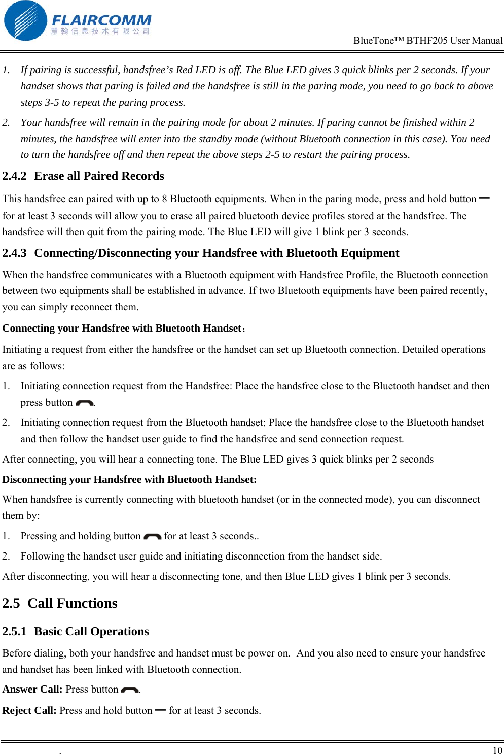                                                                            BlueTone&trade; BTHF205 User Manual   .       10    1.  If pairing is successful, handsfree&rsquo;s Red LED is off. The Blue LED gives 3 quick blinks per 2 seconds. If your handset shows that paring is failed and the handsfree is still in the paring mode, you need to go back to above steps 3-5 to repeat the paring process. 2.  Your handsfree will remain in the pairing mode for about 2 minutes. If paring cannot be finished within 2 minutes, the handsfree will enter into the standby mode (without Bluetooth connection in this case). You need to turn the handsfree off and then repeat the above steps 2-5 to restart the pairing process. 2.4.2  Erase all Paired Records This handsfree can paired with up to 8 Bluetooth equipments. When in the paring mode, press and hold button ━ for at least 3 seconds will allow you to erase all paired bluetooth device profiles stored at the handsfree. The handsfree will then quit from the pairing mode. The Blue LED will give 1 blink per 3 seconds. 2.4.3  Connecting/Disconnecting your Handsfree with Bluetooth Equipment When the handsfree communicates with a Bluetooth equipment with Handsfree Profile, the Bluetooth connection between two equipments shall be established in advance. If two Bluetooth equipments have been paired recently, you can simply reconnect them. Connecting your Handsfree with Bluetooth Handset： Initiating a request from either the handsfree or the handset can set up Bluetooth connection. Detailed operations are as follows:  1.  Initiating connection request from the Handsfree: Place the handsfree close to the Bluetooth handset and then press button  .  2.  Initiating connection request from the Bluetooth handset: Place the handsfree close to the Bluetooth handset and then follow the handset user guide to find the handsfree and send connection request.  After connecting, you will hear a connecting tone. The Blue LED gives 3 quick blinks per 2 seconds Disconnecting your Handsfree with Bluetooth Handset: When handsfree is currently connecting with bluetooth handset (or in the connected mode), you can disconnect them by: 1.  Pressing and holding button   for at least 3 seconds.. 2.  Following the handset user guide and initiating disconnection from the handset side. After disconnecting, you will hear a disconnecting tone, and then Blue LED gives 1 blink per 3 seconds. 2.5 Call Functions 2.5.1  Basic Call Operations Before dialing, both your handsfree and handset must be power on.  And you also need to ensure your handsfree and handset has been linked with Bluetooth connection. Answer Call: Press button  . Reject Call: Press and hold button ━ for at least 3 seconds. 