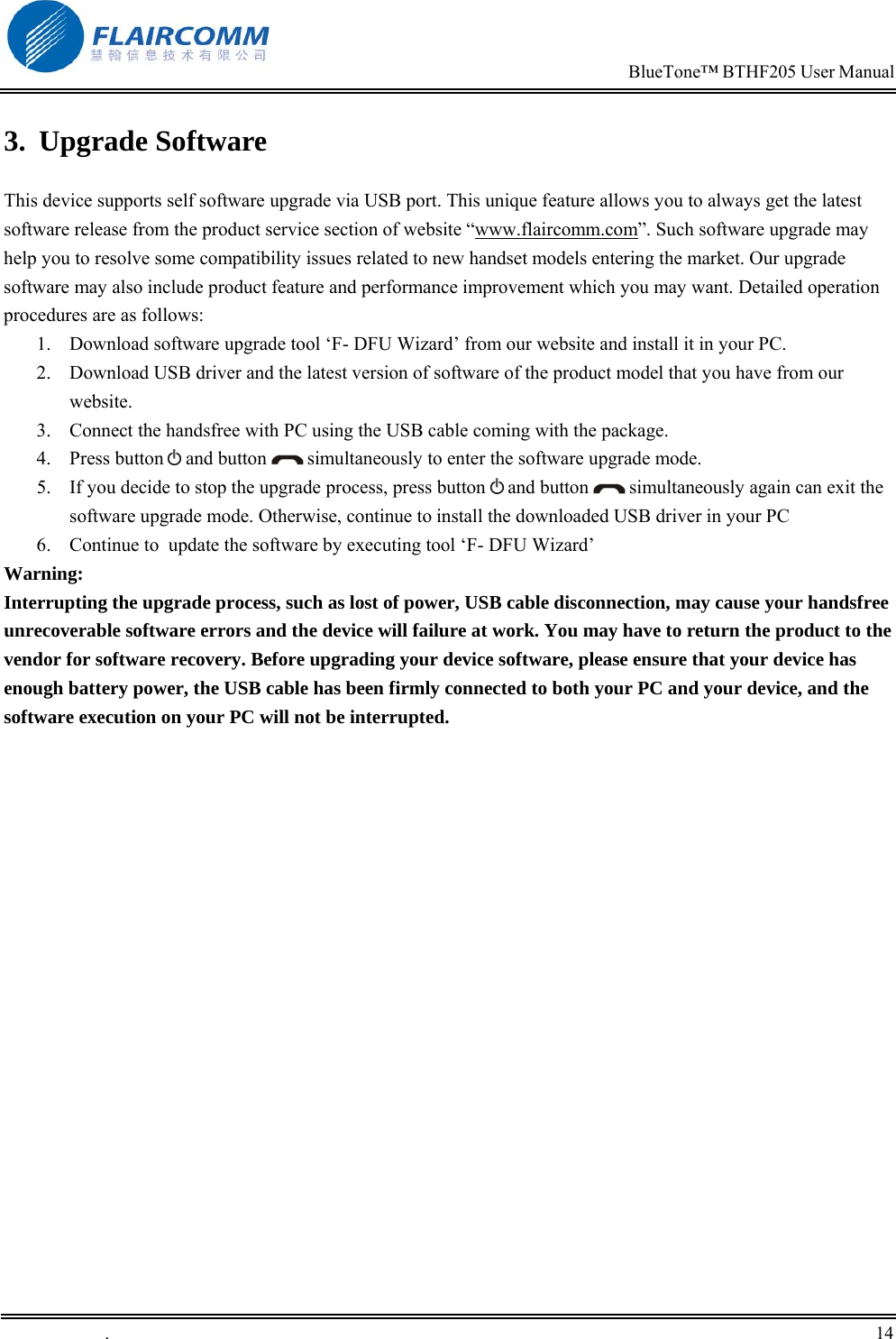                                                                            BlueTone&trade; BTHF205 User Manual   .       14    3. Upgrade Software  This device supports self software upgrade via USB port. This unique feature allows you to always get the latest software release from the product service section of website &ldquo;www.flaircomm.com&rdquo;. Such software upgrade may help you to resolve some compatibility issues related to new handset models entering the market. Our upgrade software may also include product feature and performance improvement which you may want. Detailed operation procedures are as follows: 1.  Download software upgrade tool &lsquo;F- DFU Wizard&rsquo; from our website and install it in your PC.  2.  Download USB driver and the latest version of software of the product model that you have from our website. 3.  Connect the handsfree with PC using the USB cable coming with the package.  4. Press button  and button   simultaneously to enter the software upgrade mode.  5.  If you decide to stop the upgrade process, press button   and button   simultaneously again can exit the software upgrade mode. Otherwise, continue to install the downloaded USB driver in your PC 6.  Continue to  update the software by executing tool &lsquo;F- DFU Wizard&rsquo;  Warning:  Interrupting the upgrade process, such as lost of power, USB cable disconnection, may cause your handsfree unrecoverable software errors and the device will failure at work. You may have to return the product to the vendor for software recovery. Before upgrading your device software, please ensure that your device has enough battery power, the USB cable has been firmly connected to both your PC and your device, and the software execution on your PC will not be interrupted. 