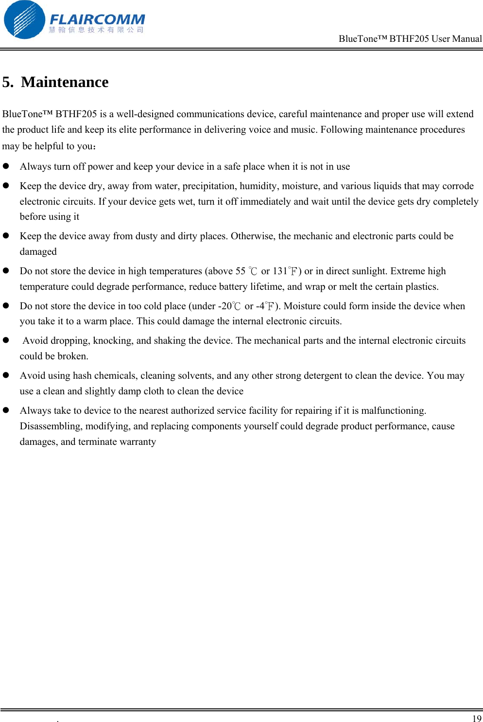                                                                            BlueTone&trade; BTHF205 User Manual   .       19    5. Maintenance BlueTone&trade; BTHF205 is a well-designed communications device, careful maintenance and proper use will extend the product life and keep its elite performance in delivering voice and music. Following maintenance procedures may be helpful to you：  Always turn off power and keep your device in a safe place when it is not in use  Keep the device dry, away from water, precipitation, humidity, moisture, and various liquids that may corrode electronic circuits. If your device gets wet, turn it off immediately and wait until the device gets dry completely before using it  Keep the device away from dusty and dirty places. Otherwise, the mechanic and electronic parts could be damaged   Do not store the device in high temperatures (above 55   or 1℃31℉) or in direct sunlight. Extreme high temperature could degrade performance, reduce battery lifetime, and wrap or melt the certain plastics.   Do not store the device in too cold place (under -20℃ or -4℉). Moisture could form inside the device when you take it to a warm place. This could damage the internal electronic circuits.   Avoid dropping, knocking, and shaking the device. The mechanical parts and the internal electronic circuits could be broken.   Avoid using hash chemicals, cleaning solvents, and any other strong detergent to clean the device. You may use a clean and slightly damp cloth to clean the device   Always take to device to the nearest authorized service facility for repairing if it is malfunctioning. Disassembling, modifying, and replacing components yourself could degrade product performance, cause damages, and terminate warranty 