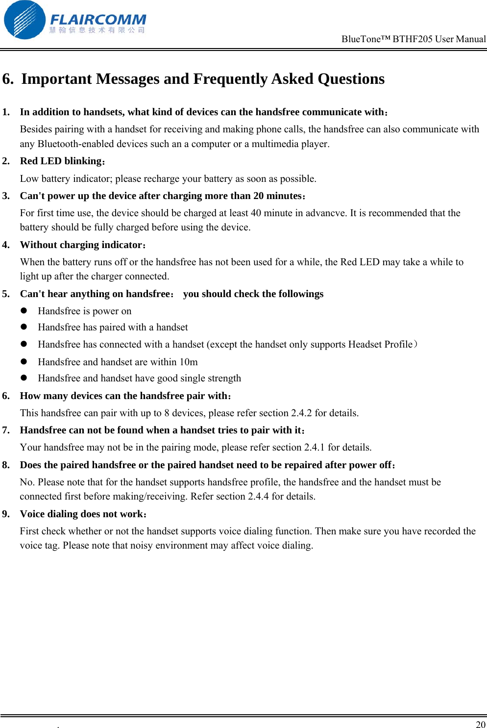                                                                            BlueTone&trade; BTHF205 User Manual   .       20    6.  Important Messages and Frequently Asked Questions 1.  In addition to handsets, what kind of devices can the handsfree communicate with：         Besides pairing with a handset for receiving and making phone calls, the handsfree can also communicate with any Bluetooth-enabled devices such an a computer or a multimedia player. 2.  Red LED blinking：                                                                    Low battery indicator; please recharge your battery as soon as possible. 3.  Can't power up the device after charging more than 20 minutes： For first time use, the device should be charged at least 40 minute in advancve. It is recommended that the battery should be fully charged before using the device. 4.  Without charging indicator：                                                       When the battery runs off or the handsfree has not been used for a while, the Red LED may take a while to light up after the charger connected. 5.  Can't hear anything on handsfree： you should check the followings  Handsfree is power on  Handsfree has paired with a handset  Handsfree has connected with a handset (except the handset only supports Headset Profile）  Handsfree and handset are within 10m  Handsfree and handset have good single strength 6.  How many devices can the handsfree pair with： This handsfree can pair with up to 8 devices, please refer section 2.4.2 for details. 7.  Handsfree can not be found when a handset tries to pair with it： Your handsfree may not be in the pairing mode, please refer section 2.4.1 for details. 8.  Does the paired handsfree or the paired handset need to be repaired after power off： No. Please note that for the handset supports handsfree profile, the handsfree and the handset must be connected first before making/receiving. Refer section 2.4.4 for details. 9.  Voice dialing does not work： First check whether or not the handset supports voice dialing function. Then make sure you have recorded the voice tag. Please note that noisy environment may affect voice dialing.   