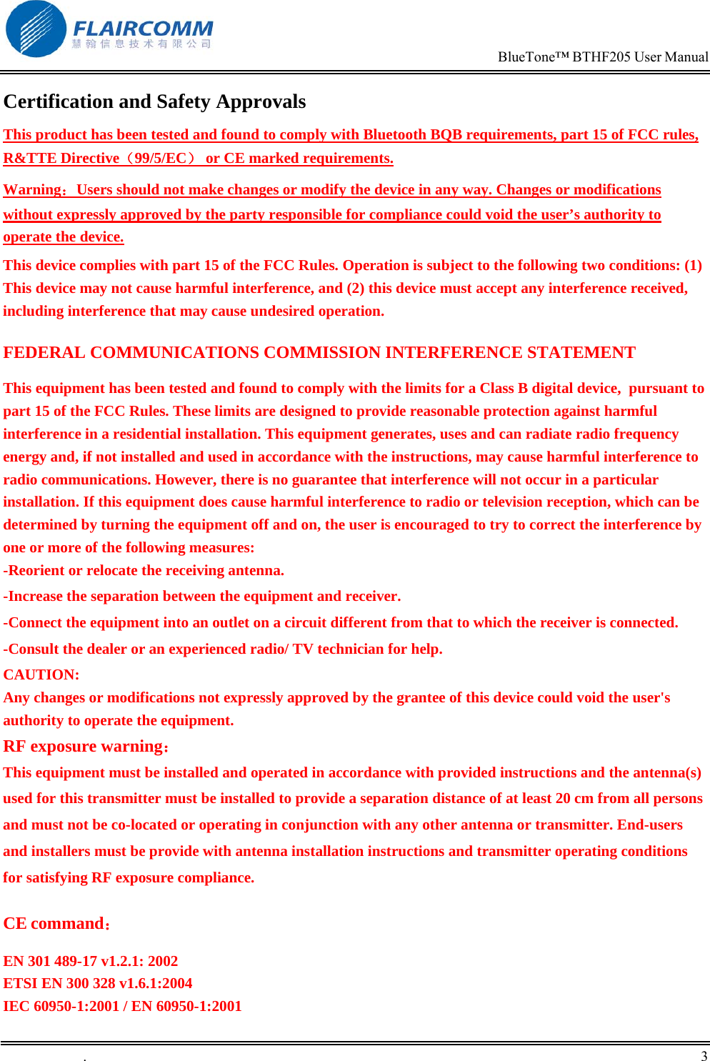                                                                            BlueTone&trade; BTHF205 User Manual   .       3    Certification and Safety Approvals This product has been tested and found to comply with Bluetooth BQB requirements, part 15 of FCC rules, R&amp;TTE Directive（99/5/EC） or CE marked requirements.  Warning：Users should not make changes or modify the device in any way. Changes or modifications without expressly approved by the party responsible for compliance could void the user&rsquo;s authority to operate the device. This device complies with part 15 of the FCC Rules. Operation is subject to the following two conditions: (1) This device may not cause harmful interference, and (2) this device must accept any interference received, including interference that may cause undesired operation. FEDERAL COMMUNICATIONS COMMISSION INTERFERENCE STATEMENT This equipment has been tested and found to comply with the limits for a Class B digital device,  pursuant to part 15 of the FCC Rules. These limits are designed to provide reasonable protection against harmful interference in a residential installation. This equipment generates, uses and can radiate radio frequency energy and, if not installed and used in accordance with the instructions, may cause harmful interference to radio communications. However, there is no guarantee that interference will not occur in a particular installation. If this equipment does cause harmful interference to radio or television reception, which can be determined by turning the equipment off and on, the user is encouraged to try to correct the interference by one or more of the following measures: -Reorient or relocate the receiving antenna. -Increase the separation between the equipment and receiver. -Connect the equipment into an outlet on a circuit different from that to which the receiver is connected. -Consult the dealer or an experienced radio/ TV technician for help. CAUTION: Any changes or modifications not expressly approved by the grantee of this device could void the user's authority to operate the equipment. RF exposure warning： This equipment must be installed and operated in accordance with provided instructions and the antenna(s) used for this transmitter must be installed to provide a separation distance of at least 20 cm from all persons and must not be co-located or operating in conjunction with any other antenna or transmitter. End-users and installers must be provide with antenna installation instructions and transmitter operating conditions for satisfying RF exposure compliance.  CE command： EN 301 489-17 v1.2.1: 2002 ETSI EN 300 328 v1.6.1:2004 IEC 60950-1:2001 / EN 60950-1:2001 