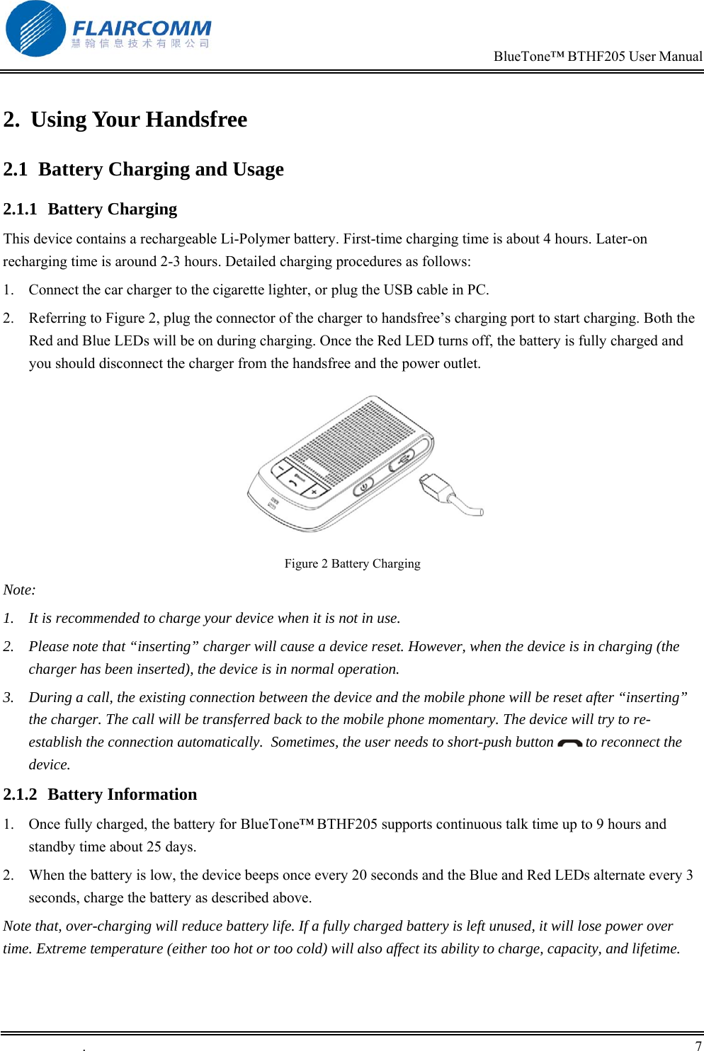                                                                            BlueTone&trade; BTHF205 User Manual   .       7    2. Using Your Handsfree 2.1  Battery Charging and Usage 2.1.1 Battery Charging This device contains a rechargeable Li-Polymer battery. First-time charging time is about 4 hours. Later-on recharging time is around 2-3 hours. Detailed charging procedures as follows:  1.  Connect the car charger to the cigarette lighter, or plug the USB cable in PC. 2.  Referring to Figure 2, plug the connector of the charger to handsfree&rsquo;s charging port to start charging. Both the Red and Blue LEDs will be on during charging. Once the Red LED turns off, the battery is fully charged and you should disconnect the charger from the handsfree and the power outlet.  Figure 2 Battery Charging Note: 1.  It is recommended to charge your device when it is not in use.  2.  Please note that &ldquo;inserting&rdquo; charger will cause a device reset. However, when the device is in charging (the charger has been inserted), the device is in normal operation. 3.  During a call, the existing connection between the device and the mobile phone will be reset after &ldquo;inserting&rdquo; the charger. The call will be transferred back to the mobile phone momentary. The device will try to re-establish the connection automatically.  Sometimes, the user needs to short-push button   to reconnect the device.  2.1.2 Battery Information 1.  Once fully charged, the battery for BlueTone&trade; BTHF205 supports continuous talk time up to 9 hours and standby time about 25 days. 2.  When the battery is low, the device beeps once every 20 seconds and the Blue and Red LEDs alternate every 3 seconds, charge the battery as described above. Note that, over-charging will reduce battery life. If a fully charged battery is left unused, it will lose power over time. Extreme temperature (either too hot or too cold) will also affect its ability to charge, capacity, and lifetime. 