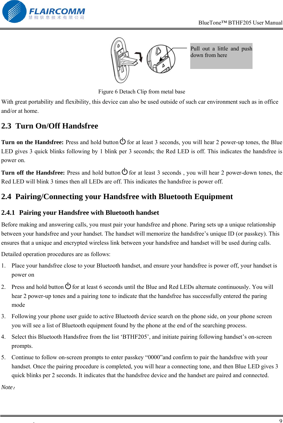                                                                            BlueTone&trade; BTHF205 User Manual   .       9     Figure 6 Detach Clip from metal base With great portability and flexibility, this device can also be used outside of such car environment such as in office and/or at home. 2.3  Turn On/Off Handsfree Turn on the Handsfree: Press and hold button   for at least 3 seconds, you will hear 2 power-up tones, the Blue LED gives 3 quick blinks following by 1 blink per 3 seconds; the Red LED is off. This indicates the handsfree is power on. Turn off the Handsfree: Press and hold button   for at least 3 seconds , you will hear 2 power-down tones, the Red LED will blink 3 times then all LEDs are off. This indicates the handsfree is power off. 2.4  Pairing/Connecting your Handsfree with Bluetooth Equipment  2.4.1 Pairing your Handsfree with Bluetooth handset Before making and answering calls, you must pair your handsfree and phone. Paring sets up a unique relationship between your handsfree and your handset. The handset will memorize the handsfree&rsquo;s unique ID (or passkey). This ensures that a unique and encrypted wireless link between your handsfree and handset will be used during calls.  Detailed operation procedures are as follows: 1.  Place your handsfree close to your Bluetooth handset, and ensure your handsfree is power off, your handset is power on 2.  Press and hold button   for at least 6 seconds until the Blue and Red LEDs alternate continuously. You will hear 2 power-up tones and a pairing tone to indicate that the handsfree has successfully entered the paring mode    3.  Following your phone user guide to active Bluetooth device search on the phone side, on your phone screen you will see a list of Bluetooth equipment found by the phone at the end of the searching process. 4.  Select this Bluetooth Handsfree from the list &lsquo;BTHF205&rsquo;, and initiate pairing following handset&rsquo;s on-screen prompts.  5.  Continue to follow on-screen prompts to enter passkey &ldquo;0000&rdquo;and confirm to pair the handsfree with your handset. Once the pairing procedure is completed, you will hear a connecting tone, and then Blue LED gives 3 quick blinks per 2 seconds. It indicates that the handsfree device and the handset are paired and connected. Note： Pull out a little and pushdown from here  