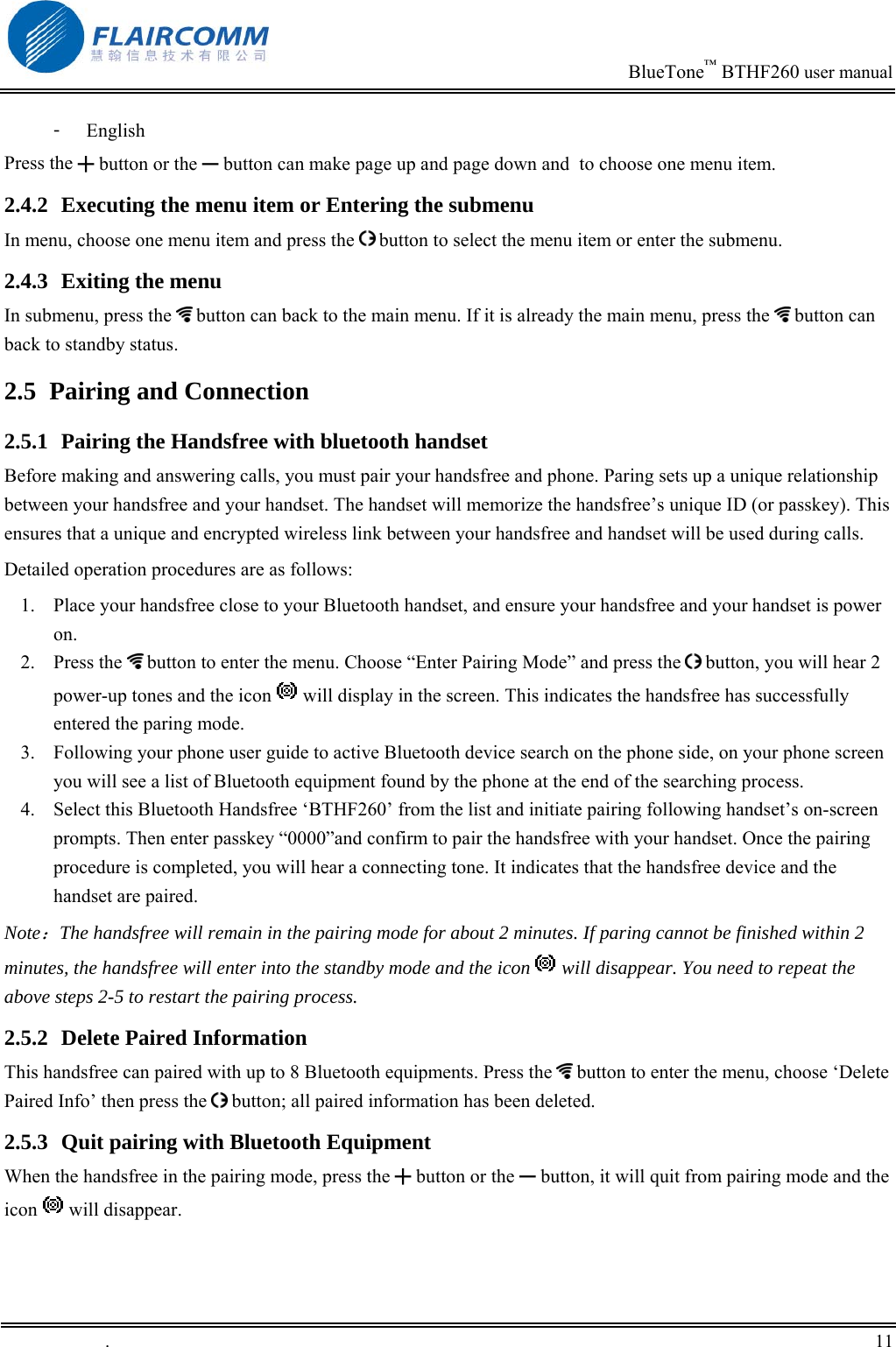                                                                            BlueTone&trade; BTHF260 user manual   󳴐  English Press the ╋ button or the ━ button can make page up and page down and  to choose one menu item.  2.4.2  Executing the menu item or Entering the submenu  In menu, choose one menu item and press the   button to select the menu item or enter the submenu. 2.4.3  Exiting the menu In submenu, press the   button can back to the main menu. If it is already the main menu, press the   button can back to standby status. 2.5  Pairing and Connection 2.5.1  Pairing the Handsfree with bluetooth handset Before making and answering calls, you must pair your handsfree and phone. Paring sets up a unique relationship between your handsfree and your handset. The handset will memorize the handsfree&rsquo;s unique ID (or passkey). This ensures that a unique and encrypted wireless link between your handsfree and handset will be used during calls.  Detailed operation procedures are as follows: 1.  Place your handsfree close to your Bluetooth handset, and ensure your handsfree and your handset is power on.  2. Press the  button to enter the menu. Choose &ldquo;Enter Pairing Mode&rdquo; and press the   button, you will hear 2 power-up tones and the icon   will display in the screen. This indicates the handsfree has successfully entered the paring mode. 3.  Following your phone user guide to active Bluetooth device search on the phone side, on your phone screen you will see a list of Bluetooth equipment found by the phone at the end of the searching process. 4.  Select this Bluetooth Handsfree &lsquo;BTHF260&rsquo; from the list and initiate pairing following handset&rsquo;s on-screen prompts. Then enter passkey &ldquo;0000&rdquo;and confirm to pair the handsfree with your handset. Once the pairing procedure is completed, you will hear a connecting tone. It indicates that the handsfree device and the handset are paired.  Note：The handsfree will remain in the pairing mode for about 2 minutes. If paring cannot be finished within 2 minutes, the handsfree will enter into the standby mode and the icon   will disappear. You need to repeat the above steps 2-5 to restart the pairing process. 2.5.2  Delete Paired Information This handsfree can paired with up to 8 Bluetooth equipments. Press the   button to enter the menu, choose &lsquo;Delete Paired Info&rsquo; then press the   button; all paired information has been deleted. 2.5.3  Quit pairing with Bluetooth Equipment When the handsfree in the pairing mode, press the ╋ button or the ━ button, it will quit from pairing mode and the icon   will disappear. .       11    