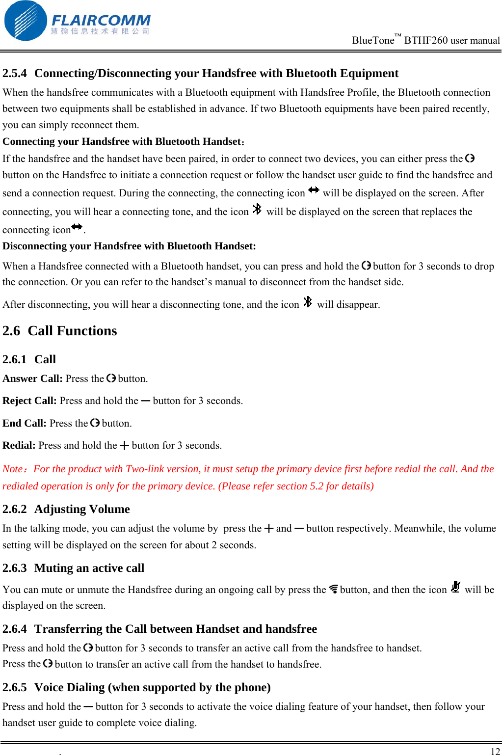                                                                            BlueTone&trade; BTHF260 user manual   2.5.4  Connecting/Disconnecting your Handsfree with Bluetooth Equipment When the handsfree communicates with a Bluetooth equipment with Handsfree Profile, the Bluetooth connection between two equipments shall be established in advance. If two Bluetooth equipments have been paired recently, you can simply reconnect them. Connecting your Handsfree with Bluetooth Handset： If the handsfree and the handset have been paired, in order to connect two devices, you can either press the   button on the Handsfree to initiate a connection request or follow the handset user guide to find the handsfree and send a connection request. During the connecting, the connecting icon   will be displayed on the screen. After connecting, you will hear a connecting tone, and the icon   will be displayed on the screen that replaces the connecting icon .  Disconnecting your Handsfree with Bluetooth Handset: When a Handsfree connected with a Bluetooth handset, you can press and hold the   button for 3 seconds to drop the connection. Or you can refer to the handset&rsquo;s manual to disconnect from the handset side. After disconnecting, you will hear a disconnecting tone, and the icon   will disappear.  2.6 Call Functions 2.6.1 Call Answer Call: Press the   button. Reject Call: Press and hold the ━ button for 3 seconds. End Call: Press the   button. Redial: Press and hold the ╋ button for 3 seconds. Note：For the product with Two-link version, it must setup the primary device first before redial the call. And the redialed operation is only for the primary device. (Please refer section 5.2 for details)  2.6.2 Adjusting Volume In the talking mode, you can adjust the volume by  press the ╋ and ━ button respectively. Meanwhile, the volume setting will be displayed on the screen for about 2 seconds. 2.6.3  Muting an active call You can mute or unmute the Handsfree during an ongoing call by press the   button, and then the icon   will be displayed on the screen.  2.6.4  Transferring the Call between Handset and handsfree Press and hold the   button for 3 seconds to transfer an active call from the handsfree to handset. Press the   button to transfer an active call from the handset to handsfree.  2.6.5  Voice Dialing (when supported by the phone) Press and hold the ━ button for 3 seconds to activate the voice dialing feature of your handset, then follow your handset user guide to complete voice dialing.  .       12    