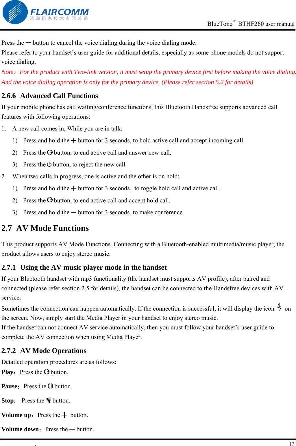                                                                            BlueTone&trade; BTHF260 user manual   Press the ━ button to cancel the voice dialing during the voice dialing mode. Please refer to your handset&rsquo;s user guide for additional details, especially as some phone models do not support voice dialing.  Note：For the product with Two-link version, it must setup the primary device first before making the voice dialing. And the voice dialing operation is only for the primary device. (Please refer section 5.2 for details) 2.6.6  Advanced Call Functions If your mobile phone has call waiting/conference functions, this Bluetooth Handsfree supports advanced call features with following operations: 1.  A new call comes in, While you are in talk: 1)  Press and hold the ╋ button for 3 seconds, to hold active call and accept incoming call.  2) Press the   button, to end active call and answer new call. 3) Press the  button, to reject the new call 2.  When two calls in progress, one is active and the other is on hold: 1)  Press and hold the ╋ button for 3 seconds,  to toggle hold call and active call. 2) Press the   button, to end active call and accept hold call. 3)  Press and hold the ━ button for 3 seconds, to make conference. 2.7  AV Mode Functions This product supports AV Mode Functions. Connecting with a Bluetooth-enabled multimedia/music player, the product allows users to enjoy stereo music. 2.7.1  Using the AV music player mode in the handset If your Bluetooth handset with mp3 functionality (the handset must supports AV profile), after paired and connected (please refer section 2.5 for details), the handset can be connected to the Handsfree devices with AV service.  Sometimes the connection can happen automatically. If the connection is successful, it will display the icon   on the screen. Now, simply start the Media Player in your handset to enjoy stereo music. If the handset can not connect AV service automatically, then you must follow your handset&rsquo;s user guide to complete the AV connection when using Media Player. 2.7.2  AV Mode Operations Detailed operation procedures are as follows:  Play：Press the   button.    Pause：Press the   button. Stop： Press the   button. Volume up：Press the ╋ button. Volume down：Press the ━ button. .       13    