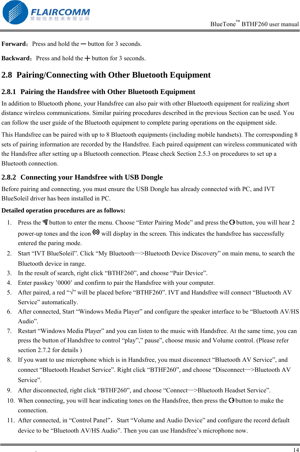                                                                            BlueTone&trade; BTHF260 user manual   Forward：Press and hold the ━ button for 3 seconds. Backward：Press and hold the ╋ button for 3 seconds. 2.8  Pairing/Connecting with Other Bluetooth Equipment 2.8.1  Pairing the Handsfree with Other Bluetooth Equipment In addition to Bluetooth phone, your Handsfree can also pair with other Bluetooth equipment for realizing short distance wireless communications. Similar pairing procedures described in the previous Section can be used. You can follow the user guide of the Bluetooth equipment to complete paring operations on the equipment side.  This Handsfree can be paired with up to 8 Bluetooth equipments (including mobile handsets). The corresponding 8 sets of pairing information are recorded by the Handsfree. Each paired equipment can wireless communicated with the Handsfree after setting up a Bluetooth connection. Please check Section 2.5.3 on procedures to set up a Bluetooth connection.  2.8.2  Connecting your Handsfree with USB Dongle Before pairing and connecting, you must ensure the USB Dongle has already connected with PC, and IVT BlueSoleil driver has been installed in PC. Detailed operation procedures are as follows: 1. Press the  button to enter the menu. Choose &ldquo;Enter Pairing Mode&rdquo; and press the   button, you will hear 2 power-up tones and the icon   will display in the screen. This indicates the handsfree has successfully entered the paring mode. 2.  Start &ldquo;IVT BlueSoleil&rdquo;. Click &ldquo;My Bluetooth&mdash;>Bluetooth Device Discovery&rdquo; on main menu, to search the Bluetooth device in range. 3.  In the result of search, right click &ldquo;BTHF260&rdquo;, and choose &ldquo;Pair Device&rdquo;. 4.  Enter passkey &rsquo;0000&rsquo; and confirm to pair the Handsfree with your computer. 5.  After paired, a red &ldquo;&radic;&rdquo; will be placed before &ldquo;BTHF260&rdquo;. IVT and Handsfree will connect &ldquo;Bluetooth AV Service&rdquo; automatically. 6.  After connected, Start &ldquo;Windows Media Player&rdquo; and configure the speaker interface to be &ldquo;Bluetooth AV/HS Audio&rdquo;. 7.  Restart &ldquo;Windows Media Player&rdquo; and you can listen to the music with Handsfree. At the same time, you can press the button of Handsfree to control &ldquo;play&rdquo;,&rdquo; pause&rdquo;, choose music and Volume control. (Please refer section 2.7.2 for details ) 8.  If you want to use microphone which is in Handsfree, you must disconnect &ldquo;Bluetooth AV Service&rdquo;, and connect &ldquo;Bluetooth Headset Service&rdquo;. Right click &ldquo;BTHF260&rdquo;, and choose &ldquo;Disconnect&mdash;>Bluetooth AV Service&rdquo;. 9.  After disconnected, right click &ldquo;BTHF260&rdquo;, and choose &ldquo;Connect&mdash;>Bluetooth Headset Service&rdquo;.  10.  When connecting, you will hear indicating tones on the Handsfree, then press the   button to make the connection.  11.  After connected, in &ldquo;Control Panel&rdquo;，Start &ldquo;Volume and Audio Device&rdquo; and configure the record default device to be &ldquo;Bluetooth AV/HS Audio&rdquo;. Then you can use Handsfree&rsquo;s microphone now.  .       14    