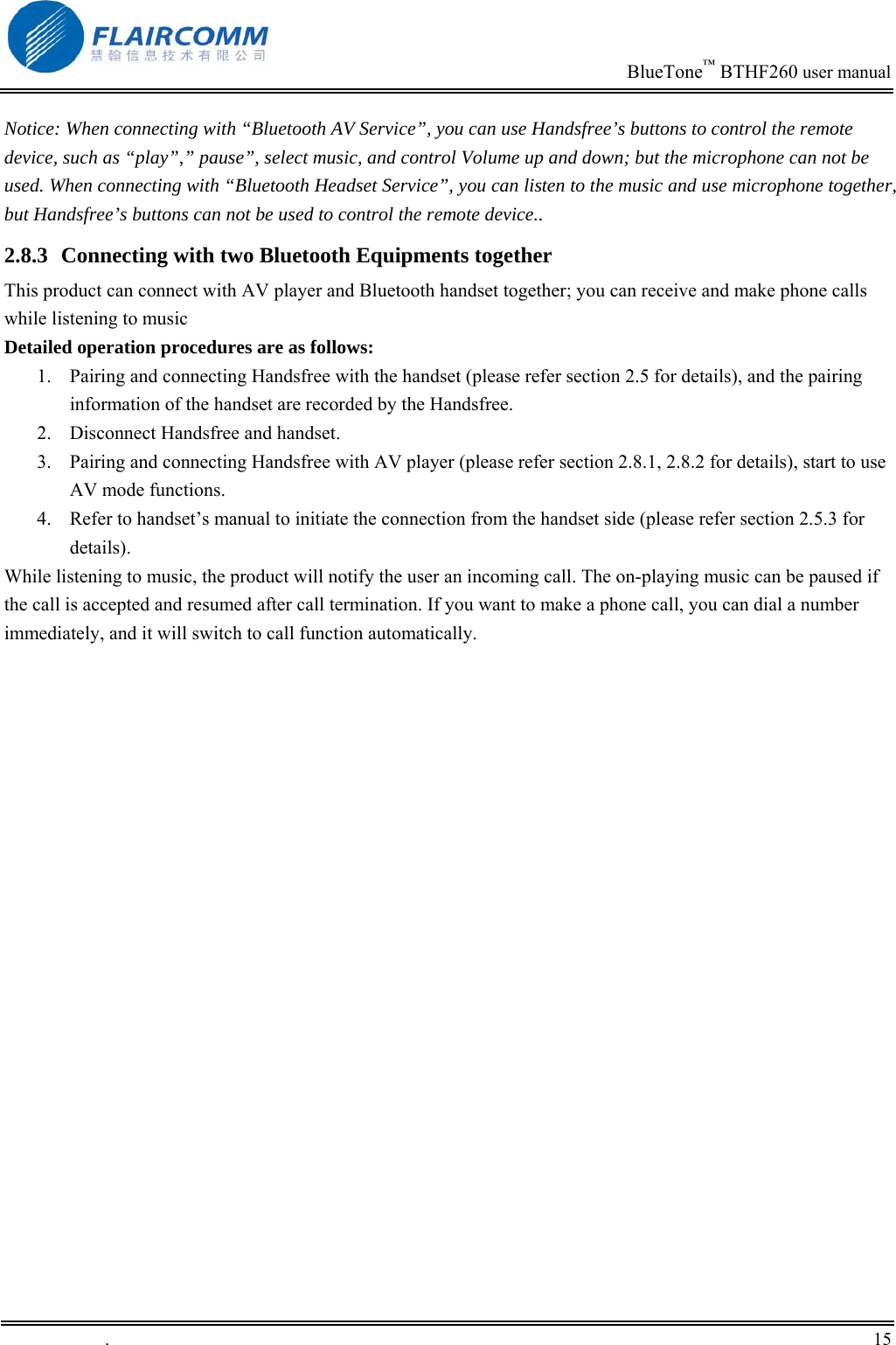                                                                            BlueTone&trade; BTHF260 user manual   Notice: When connecting with &ldquo;Bluetooth AV Service&rdquo;, you can use Handsfree&rsquo;s buttons to control the remote device, such as &ldquo;play&rdquo;,&rdquo; pause&rdquo;, select music, and control Volume up and down; but the microphone can not be used. When connecting with &ldquo;Bluetooth Headset Service&rdquo;, you can listen to the music and use microphone together, but Handsfree&rsquo;s buttons can not be used to control the remote device..  2.8.3  Connecting with two Bluetooth Equipments together This product can connect with AV player and Bluetooth handset together; you can receive and make phone calls while listening to music Detailed operation procedures are as follows: 1.  Pairing and connecting Handsfree with the handset (please refer section 2.5 for details), and the pairing information of the handset are recorded by the Handsfree. 2.  Disconnect Handsfree and handset. 3.  Pairing and connecting Handsfree with AV player (please refer section 2.8.1, 2.8.2 for details), start to use AV mode functions.  4.  Refer to handset&rsquo;s manual to initiate the connection from the handset side (please refer section 2.5.3 for details). While listening to music, the product will notify the user an incoming call. The on-playing music can be paused if the call is accepted and resumed after call termination. If you want to make a phone call, you can dial a number immediately, and it will switch to call function automatically.  .       15    