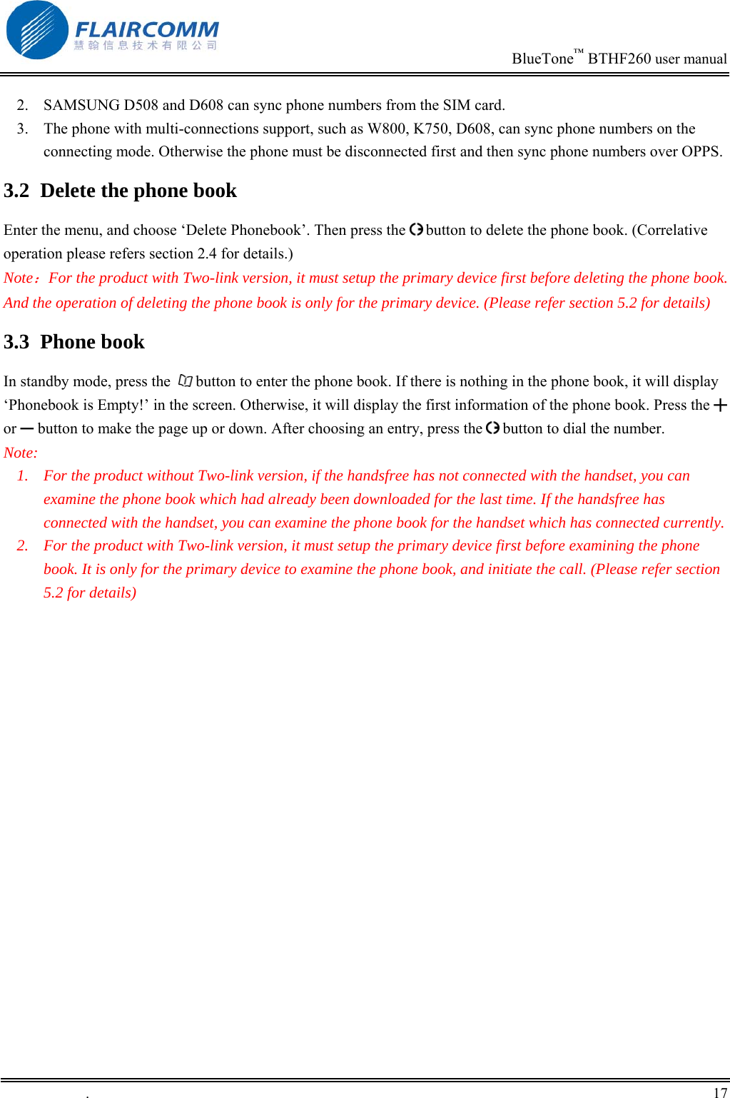                                                                            BlueTone&trade; BTHF260 user manual   2.  SAMSUNG D508 and D608 can sync phone numbers from the SIM card. 3.  The phone with multi-connections support, such as W800, K750, D608, can sync phone numbers on the connecting mode. Otherwise the phone must be disconnected first and then sync phone numbers over OPPS. 3.2  Delete the phone book Enter the menu, and choose &lsquo;Delete Phonebook&rsquo;. Then press the   button to delete the phone book. (Correlative operation please refers section 2.4 for details.) Note：For the product with Two-link version, it must setup the primary device first before deleting the phone book. And the operation of deleting the phone book is only for the primary device. (Please refer section 5.2 for details) 3.3 Phone book In standby mode, press the    button to enter the phone book. If there is nothing in the phone book, it will display &lsquo;Phonebook is Empty!&rsquo; in the screen. Otherwise, it will display the first information of the phone book. Press the ╋ or ━ button to make the page up or down. After choosing an entry, press the   button to dial the number. Note: 1.  For the product without Two-link version, if the handsfree has not connected with the handset, you can examine the phone book which had already been downloaded for the last time. If the handsfree has connected with the handset, you can examine the phone book for the handset which has connected currently. 2.  For the product with Two-link version, it must setup the primary device first before examining the phone book. It is only for the primary device to examine the phone book, and initiate the call. (Please refer section 5.2 for details)   .       17    