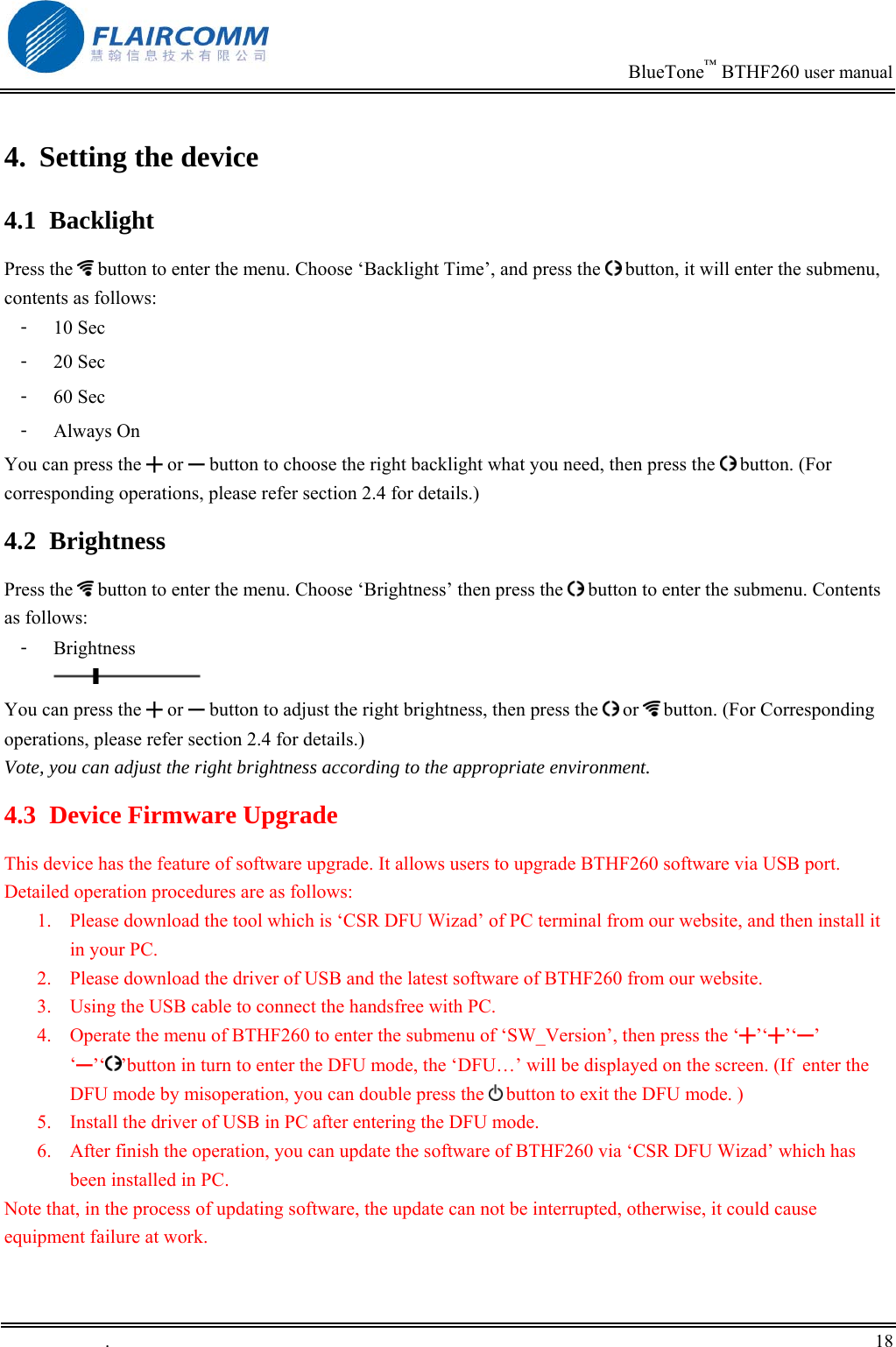                                                                           BlueTone&trade; BTHF260 user manual   4.  Setting the device 4.1 Backlight Press the   button to enter the menu. Choose &lsquo;Backlight Time&rsquo;, and press the   button, it will enter the submenu, contents as follows: 󳴐  10 Sec    󳴐  20 Sec    󳴐  60 Sec    󳴐  Always On   You can press the ╋ or ━ button to choose the right backlight what you need, then press the   button. (For corresponding operations, please refer section 2.4 for details.)  4.2 Brightness Press the   button to enter the menu. Choose &lsquo;Brightness&rsquo; then press the   button to enter the submenu. Contents as follows:  󳴐  Brightness  You can press the ╋ or ━ button to adjust the right brightness, then press the   or   button. (For Corresponding operations, please refer section 2.4 for details.)  Vote, you can adjust the right brightness according to the appropriate environment.  4.3  Device Firmware Upgrade  This device has the feature of software upgrade. It allows users to upgrade BTHF260 software via USB port. Detailed operation procedures are as follows: 1.  Please download the tool which is &lsquo;CSR DFU Wizad&rsquo; of PC terminal from our website, and then install it in your PC.  2.  Please download the driver of USB and the latest software of BTHF260 from our website. 3.  Using the USB cable to connect the handsfree with PC.  4.  Operate the menu of BTHF260 to enter the submenu of &lsquo;SW_Version&rsquo;, then press the &lsquo;╋&rsquo;&lsquo;╋&rsquo;&lsquo;━&rsquo; &lsquo;━&rsquo;&lsquo; &rsquo;button in turn to enter the DFU mode, the &lsquo;DFU&hellip;&rsquo; will be displayed on the screen. (If  enter the DFU mode by misoperation, you can double press the   button to exit the DFU mode. )  5.  Install the driver of USB in PC after entering the DFU mode. 6.  After finish the operation, you can update the software of BTHF260 via &lsquo;CSR DFU Wizad&rsquo; which has been installed in PC. Note that, in the process of updating software, the update can not be interrupted, otherwise, it could cause equipment failure at work. .       18    