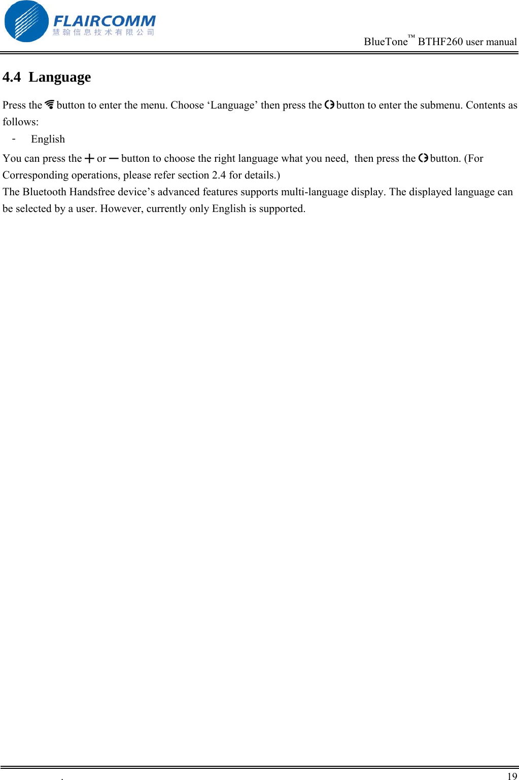                                                                            BlueTone&trade; BTHF260 user manual   4.4 Language Press the   button to enter the menu. Choose &lsquo;Language&rsquo; then press the   button to enter the submenu. Contents as follows: 󳴐  English You can press the ╋ or ━ button to choose the right language what you need,  then press the   button. (For Corresponding operations, please refer section 2.4 for details.) The Bluetooth Handsfree device&rsquo;s advanced features supports multi-language display. The displayed language can be selected by a user. However, currently only English is supported.   .       19    
