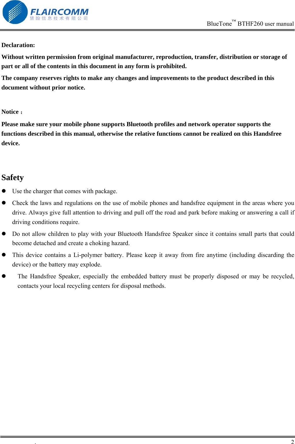                                                                            BlueTone&trade; BTHF260 user manual   Declaration: Without written permission from original manufacturer, reproduction, transfer, distribution or storage of part or all of the contents in this document in any form is prohibited. The company reserves rights to make any changes and improvements to the product described in this document without prior notice.  Notice ： Please make sure your mobile phone supports Bluetooth profiles and network operator supports the functions described in this manual, otherwise the relative functions cannot be realized on this Handsfree device.   Safety  Use the charger that comes with package.    Check the laws and regulations on the use of mobile phones and handsfree equipment in the areas where you drive. Always give full attention to driving and pull off the road and park before making or answering a call if driving conditions require.  Do not allow children to play with your Bluetooth Handsfree Speaker since it contains small parts that could become detached and create a choking hazard.  This device contains a Li-polymer battery. Please keep it away from fire anytime (including discarding the device) or the battery may explode.   The Handsfree Speaker, especially the embedded battery must be properly disposed or may be recycled, contacts your local recycling centers for disposal methods.  .       2    