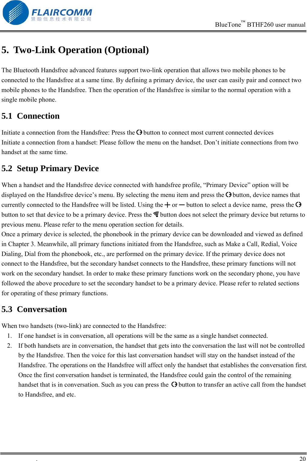                                                                            BlueTone&trade; BTHF260 user manual   5.  Two-Link Operation (Optional) The Bluetooth Handsfree advanced features support two-link operation that allows two mobile phones to be connected to the Handsfree at a same time. By defining a primary device, the user can easily pair and connect two mobile phones to the Handsfree. Then the operation of the Handsfree is similar to the normal operation with a single mobile phone. 5.1 Connection Initiate a connection from the Handsfree: Press the   button to connect most current connected devices Initiate a connection from a handset: Please follow the menu on the handset. Don&rsquo;t initiate connections from two handset at the same time. 5.2  Setup Primary Device When a handset and the Handsfree device connected with handsfree profile, &ldquo;Primary Device&rdquo; option will be displayed on the Handsfree device&rsquo;s menu. By selecting the menu item and press the   button, device names that currently connected to the Handsfree will be listed. Using the ╋ or ━ button to select a device name,  press the   button to set that device to be a primary device. Press the   button does not select the primary device but returns to previous menu. Please refer to the menu operation section for details. Once a primary device is selected, the phonebook in the primary device can be downloaded and viewed as defined in Chapter 3. Meanwhile, all primary functions initiated from the Handsfree, such as Make a Call, Redial, Voice Dialing, Dial from the phonebook, etc., are performed on the primary device. If the primary device does not connect to the Handsfree, but the secondary handset connects to the Handsfree, these primary functions will not work on the secondary handset. In order to make these primary functions work on the secondary phone, you have followed the above procedure to set the secondary handset to be a primary device. Please refer to related sections for operating of these primary functions. 5.3 Conversation When two handsets (two-link) are connected to the Handsfree: 1.  If one handset is in conversation, all operations will be the same as a single handset connected. 2.  If both handsets are in conversation, the handset that gets into the conversation the last will not be controlled by the Handsfree. Then the voice for this last conversation handset will stay on the handset instead of the Handsfree. The operations on the Handsfree will affect only the handset that establishes the conversation first. Once the first conversation handset is terminated, the Handsfree could gain the control of the remaining handset that is in conversation. Such as you can press the    button to transfer an active call from the handset to Handsfree, and etc.  .       20    