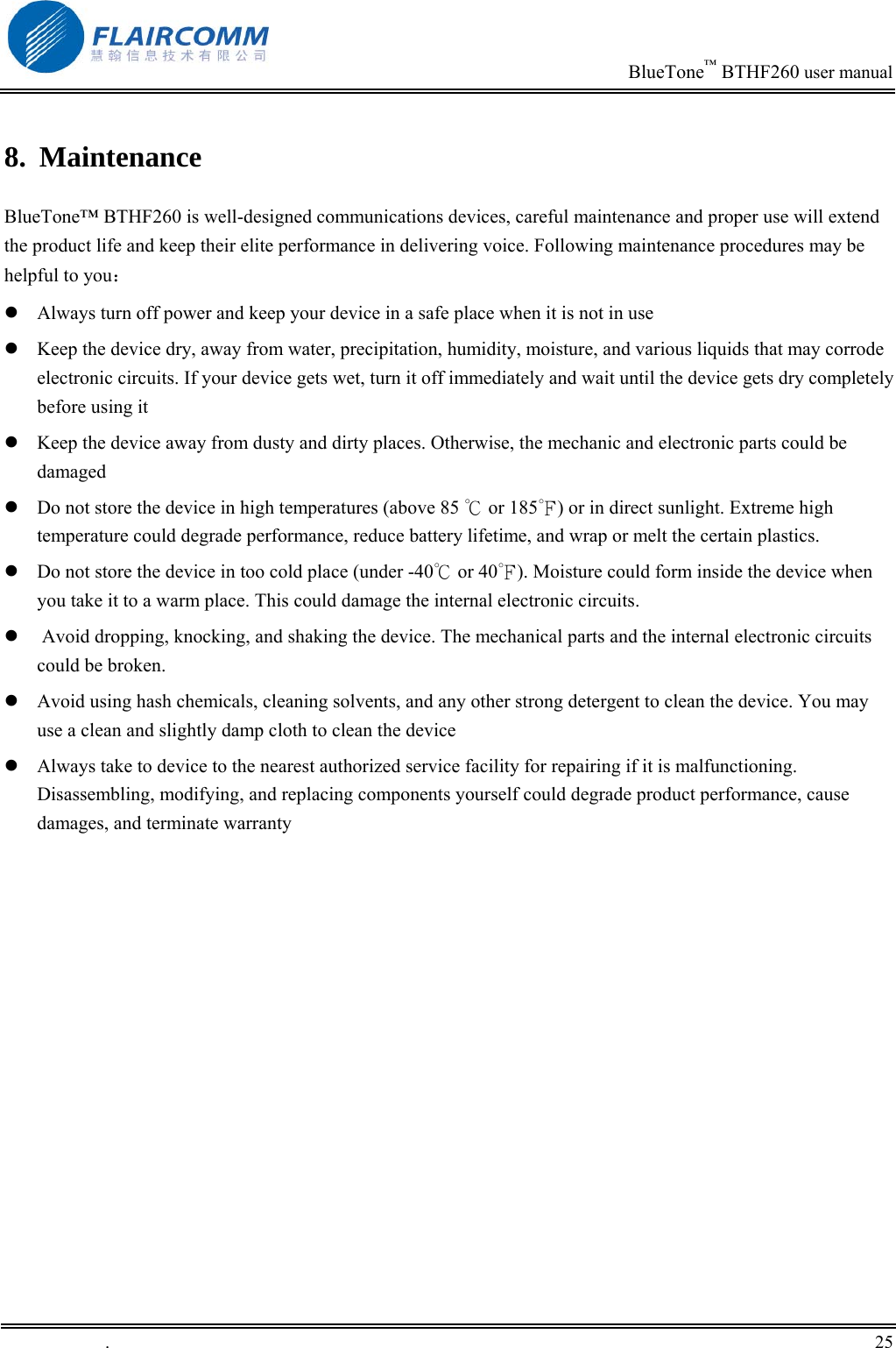                                                                            BlueTone&trade; BTHF260 user manual   8. Maintenance BlueTone&trade; BTHF260 is well-designed communications devices, careful maintenance and proper use will extend the product life and keep their elite performance in delivering voice. Following maintenance procedures may be helpful to you：  Always turn off power and keep your device in a safe place when it is not in use  Keep the device dry, away from water, precipitation, humidity, moisture, and various liquids that may corrode electronic circuits. If your device gets wet, turn it off immediately and wait until the device gets dry completely before using it  Keep the device away from dusty and dirty places. Otherwise, the mechanic and electronic parts could be damaged   Do not store the device in high temperatures (above 85   or 1℃85 ) or in direct sunlight. Extreme high ℉temperature could degrade performance, reduce battery lifetime, and wrap or melt the certain plastics.   Do not store the device in too cold place (under -40℃ or 40℉). Moisture could form inside the device when you take it to a warm place. This could damage the internal electronic circuits.   Avoid dropping, knocking, and shaking the device. The mechanical parts and the internal electronic circuits could be broken.   Avoid using hash chemicals, cleaning solvents, and any other strong detergent to clean the device. You may use a clean and slightly damp cloth to clean the device   Always take to device to the nearest authorized service facility for repairing if it is malfunctioning. Disassembling, modifying, and replacing components yourself could degrade product performance, cause damages, and terminate warranty  .       25    
