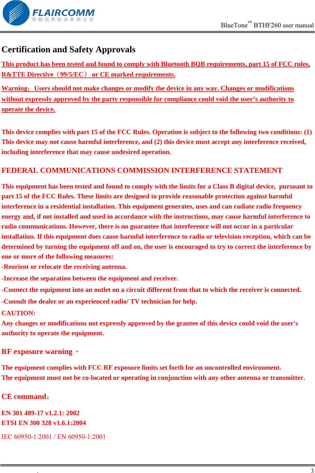                                                                            BlueTone&trade; BTHF260 user manual   Certification and Safety Approvals This product has been tested and found to comply with Bluetooth BQB requirements, part 15 of FCC rules, R&amp;TTE Directive（99/5/EC） or CE marked requirements.  Warning：Users should not make changes or modify the device in any way. Changes or modifications without expressly approved by the party responsible for compliance could void the user&rsquo;s authority to operate the device.  This device complies with part 15 of the FCC Rules. Operation is subject to the following two conditions: (1) This device may not cause harmful interference, and (2) this device must accept any interference received, including interference that may cause undesired operation. FEDERAL COMMUNICATIONS COMMISSION INTERFERENCE STATEMENT This equipment has been tested and found to comply with the limits for a Class B digital device,  pursuant to part 15 of the FCC Rules. These limits are designed to provide reasonable protection against harmful interference in a residential installation. This equipment generates, uses and can radiate radio frequency energy and, if not installed and used in accordance with the instructions, may cause harmful interference to radio communications. However, there is no guarantee that interference will not occur in a particular installation. If this equipment does cause harmful interference to radio or television reception, which can be determined by turning the equipment off and on, the user is encouraged to try to correct the interference by one or more of the following measures: -Reorient or relocate the receiving antenna. -Increase the separation between the equipment and receiver. -Connect the equipment into an outlet on a circuit different from that to which the receiver is connected. -Consult the dealer or an experienced radio/ TV technician for help. CAUTION: Any changes or modifications not expressly approved by the grantee of this device could void the user's authority to operate the equipment. RF exposure warning  &middot;       The equipment complies with FCC RF exposure limits set forth for an uncontrolled environment. The equipment must not be co-located or operating in conjunction with any other antenna or transmitter. CE command： EN 301 489-17 v1.2.1: 2002 ETSI EN 300 328 v1.6.1:2004 IEC 60950-1:2001 / EN 60950-1:2001.       3    