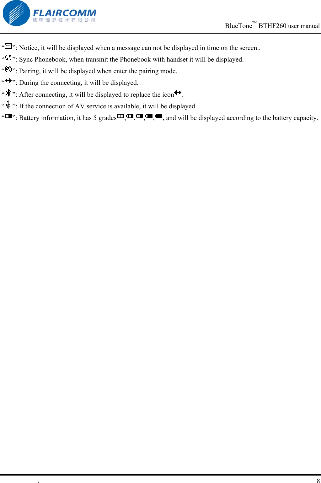                                                                            BlueTone&trade; BTHF260 user manual   &ldquo;&rdquo;: Notice, it will be displayed when a message can not be displayed in time on the screen.. &ldquo;&rdquo;: Sync Phonebook, when transmit the Phonebook with handset it will be displayed. &ldquo;&rdquo;: Pairing, it will be displayed when enter the pairing mode. &ldquo;&rdquo;: During the connecting, it will be displayed. &ldquo;&rdquo;: After connecting, it will be displayed to replace the icon .  &ldquo;&rdquo;: If the connection of AV service is available, it will be displayed. &ldquo;&rdquo;: Battery information, it has 5 grades , , , , , and will be displayed according to the battery capacity.  .       8    